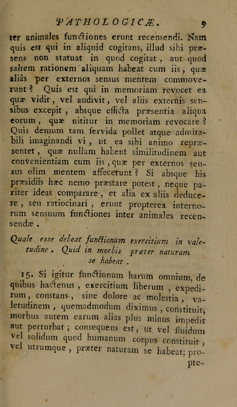 ter animales functiones erunt recensendi. Nam quis est qui in aliquid cogitans, illud sibi prae- sens non statuat in quod cogitat , aut quod saltem rationem aliquam habeat cum iis, quae alias per externos sensus mentem commove- runt ? Quis est qui in memoriam revocet ea quae vidit, vel audivit, vel aliis externis sen- sibus excepit , absque elficfba praesentia aliqua eorum , quae nititur in memoriam revocare ? Quis demum tam fervida pollet atque admira- bili imaginandi vi , ut ea sibi animo reprae- sentet , quae nullam habent similitudinem aut convenientiam cum iis , quae per externos sen- sus olim mentem affecerunt ? Si absque bis praesidiis haec nemo praestare potest, neque pa- riter ideas comparare , et alia ex aliis deduce- re , seu ratiocinari , erunt propterea interno- rum sensuum functiones inter animales recen- sendae . Quale esse c/eleat funflionum exercitium in vale- tudine . Quid in morbis prxter naturam se habeat . 15* Si igitur functionum harum omnium, de quibus hactenus , exercitium liberum , expedi- tum , constans , sine dolore ac molestia, va- letudinem , quemadmodum diximus , constituit morbus autem earum alias plus minus impedit aut perturbat ; consequens est, ut Vel fluidum ve solidum quod humanum corpus constituit vel utrumque , prxter naturam se habeat; pro- pte-