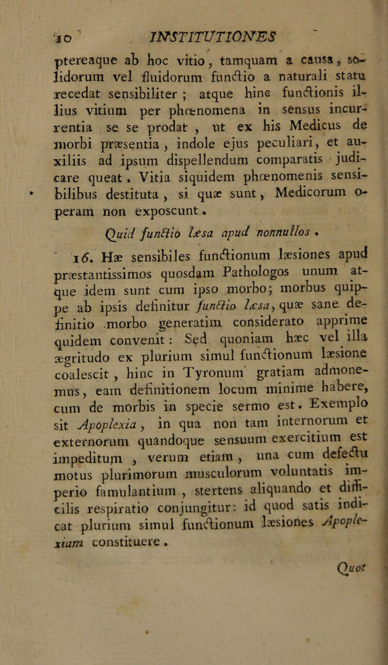 ptereaque ab hoc vitio, tamquam a causa, so- lidorum vel fluidorum functio a naturali statu recedat sensibiliter ; atque hinc funclionis il- lius vitium per phoenomena in sensus incur- rentia se se prodat , ut ex his Medicus de morbi praesentia, indole ejus peculiari, et au- xiliis ad ipsum dispellendum comparatis judi- care queat. Vitia siquidem phaenomenis sensi- * bilibus destituta , si quae sunt, Medicorum o- peram non exposcunt. Quict funftio Usa apud nonnullos .  16. Hae sensibiles functionum laesiones apud praestantissimos quosdam Pathologos unum at- que idem sunt cum ipso morbo; morbus quip- pe ab ipsis delinitur funtlio quae sane de- finitio morbo generatim considerato apprime quidem convenit: Sed quoniam haec vel illa aegritudo ex plurium simul functionum laesione coalescit , hinc in Tyronum gratiam admone- mus , eam definitionem locum minime habere, cum de morbis in specie sermo est. Exemplo sit Apoplexia , in qua non tam internorum et externorum quandoque sensuum exercitium est impeditum , verum etiam , una cum defectu motus plurimorum musculorum voluntatis im- perio famulantium , stertens aliquando et dith- cilis respiratio conjungitur: id quod satis indi- cat plurium simul functionum laesiones Apople- xiam constituere. Quot