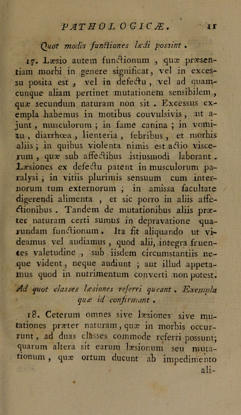 PATHOLOGICA. ' ir Quot molis funliiones Ixdi possint . 17. Laesio autem funcfiionum , quce praesen- tiam morbi in genere significat, vel in exces- su posita est vel in defectu , vel ad quam- cunque aliam pertinet mutationem sensibilem , quae secundum naturam non sit . Excessus ex- empla habemus in motibus couvulsivis, ut a- junt , musculorum ; in fame canina ; in vomi- tu , diarrhoea , lienteria , febribus , et morbis aliis ; in quibus violenta nimis est acfiio visce- rum , quae sub affecfiibus istiusmodi laborant . Laesiones ex defecfiu patent in musculorum pa- ralysi ; in vitiis plurimis sensuum cum inter- norum tum externorum ; in amissa facultate digerendi alimenta , et sic porro in aliis affe- ctionibus . Tandem de mutationibus aliis prae- ter naturam certi sumus in depravatione qua- rundam functionum. Ita fit aliquando ut vi- deamus vel audiamus , quod alii, integra fruen- tes valetudine , sub iisdem circumstantiis ne- que vident, neque audiunt ; aut illud appeta- mus quod in nutrimentum converti non potest. Ad quot classes lusiones referri queant . Exempla qu<e id confirmant . 18. Ceterum omnes sive laesiones sive mu- tationes praeter naturam, quae in morbis occur- runt, ad duas clftsses commode referri possunt; quarum altera sit earum laesionum seu muta- tionum , quae ortum ducunt ab impedimento ali-