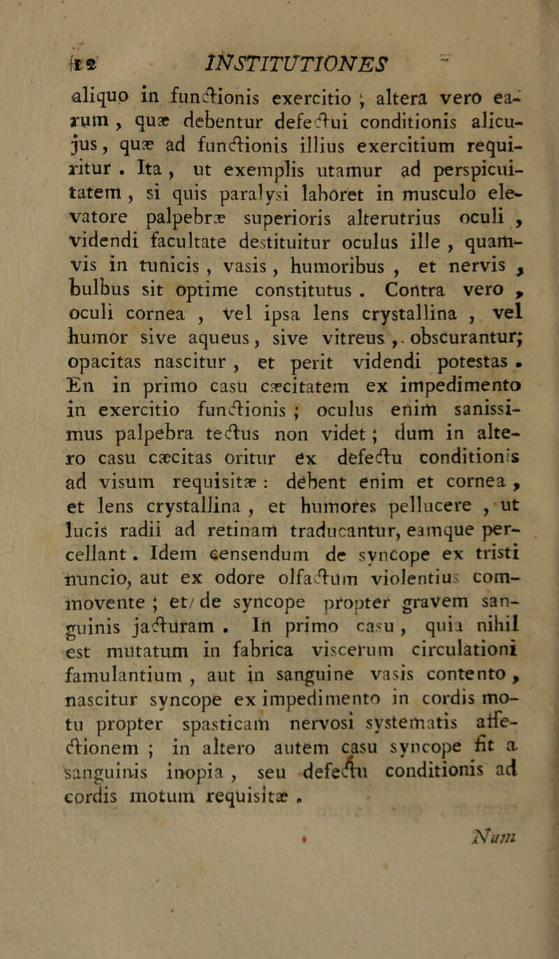 aliquo in functionis exercitio ; altera vero ea- rum , quae debentur defectui conditionis alicu- jus, quae ad functionis illius exercitium requi- ritur . Ita , ut exemplis utamur ad perspicui- tatem , si quis paralysi laboret in musculo ele- vatore palpebra? superioris alterutrius oculi , videndi facultate destituitur oculus ille , quam- vis in tunicis , vasis, humoribus , et nervis , bulbus sit optime constitutus . Contra vero , oculi cornea , Vel ipsa lens crystallina , vel humor sive aqueus, sive vitreus obscurantur; opacitas nascitur , et perit videndi potestas . En in primo casu caecitatem ex impedimento in exercitio functionis ; oculus enim sanissi- mus palpebra tectus non videt; dum in alte- ro casu caecitas oritur ex defectu conditionis ad visum requisitae : debent enim et cornea , et lens crystallina , et humores pellucere , ut lucis radii ad retinam traducantur, eamque per- cellant . Idem censendum de syncope ex tristi tnincio, aut ex odore olfactum violentius com- movente ; et/ de syncope propter gravem san- guinis jaturam . In primo casu, quia nihil est mutatum in fabrica viscerum circulationi famulantium , aut in sanguine vasis contento , nascitur syncope ex impedimento in cordis mo- tu propter spasticam nervosi systematis affe- ctionem ; in altero autem casu syncope fit a sanguinis inopia , seu defetu conditionis ad cordis motum requisitae , Num