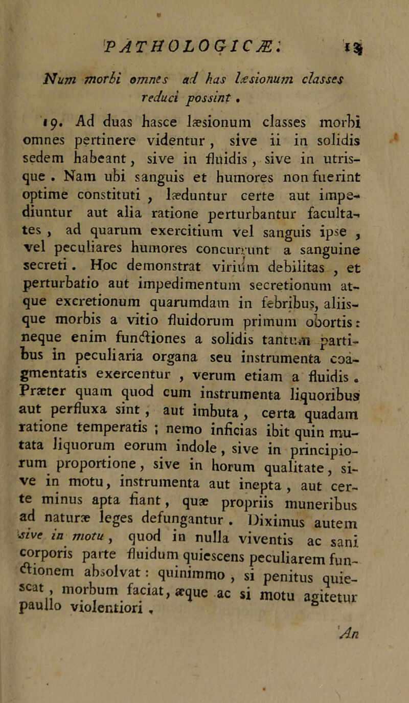 Num morbi omnes ad has Ix sio num classes reduci possint. 19. Ad duas hasce lsesionum classes morbi omnes pertinere videntur, sive ii in solidis sedem habeant, sive in fluidis, sive in utris- que . Nam ubi sanguis et humores non fuerint optime constituti , lseduntur certe aut impe- diuntur aut alia ratione perturbantur faculta- tes , ad quarum exercitium vel sanguis ipse , vel peculiares humores concurrunt a sanguine secreti. Hoc demonstrat virili m debilitas , et perturbatio aut impedimentum secretionum at- que excretionum quarumdam in febribus, aliis- que morbis a vitio fluidorum primum obortis: neque enim fundiiones a solidis tantum parti- bus in peculiaria organa seu instrumenta coa- gmentatis exercentur , verum etiam a fluidis . Praeter quam quod cum instrumenta liquoribus aut perfluxa sint , aut imbuta , certa quadam ratione temperatis ; nemo inficias ibit quin mu- tata liquorum eorum indole , sive in principio- rum proportione, sive in horum qualitate, si- ve in motu, instrumenta aut inepta , aut cer- te minus apta fiant, quae propriis muneribus ad naturae leges defungantur . Diximus autem Ave in motu, quod in nulla viventis ac sani corporis parte fluidum quiescens peculiarem fun- ctionem absolvat: quinimmo , si penitus quie- scat morbum faciat, aeque ac si motu agitetur paullo violentiori , 'An