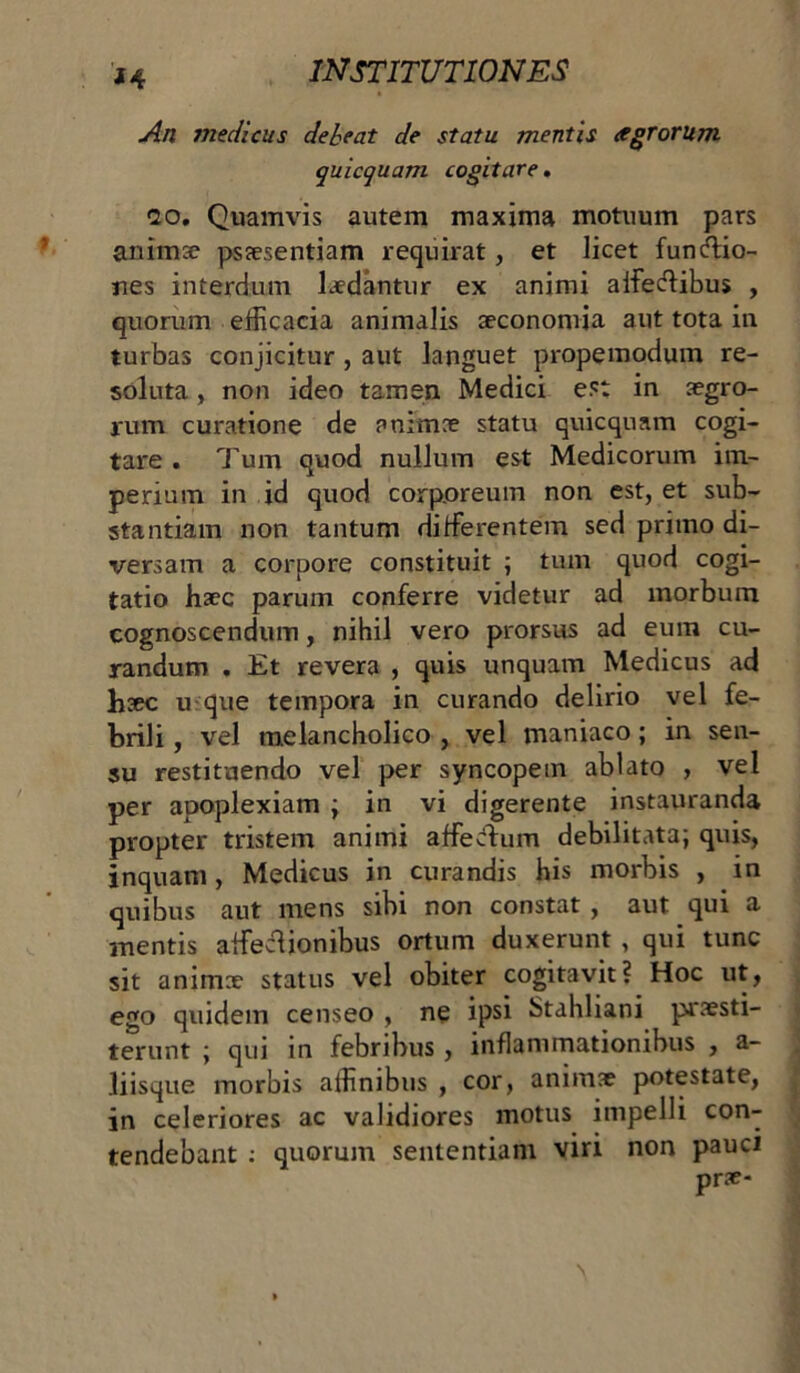 *4 An medicus debeat de statu mentis agrorum quicquam cogitare. 20. Quamvis autem maxima motuum pars anima? psaesentiam requirat, et licet funftio- nes interdum laedantur ex animi alfecffibus , quorum efficacia animalis aeconomia aut tota in turbas conjicitur, aut languet propemodum re- soluta , non ideo tamen Medici est in aegro- rum curatione de animae statu quicquam cogi- tare . Tum quod nullum est Medicorum im- perium in id quod corporeum non est, et sub- stantiam non tantum diffierentem sed primo di- versam a corpore constituit ; tum quod cogi- tatio haec parum conferre videtur ad morbum cognoscendum, nihil vero prorsus ad eum cu- randum . Et revera , quis unquam Medicus ad haec u que tempora in curando delirio vel fe- brili , vel melancholico , vel maniaco; in sen- su restituendo vel per syncopem ablato , vel per apoplexiam ; in vi digerente instauranda propter tristem animi affecfhim debilitata; quis, inquam, Medicus in curandis his morbis , in quibus aut mens sibi non constat , aut qui a mentis affieclionibus ortum duxerunt , qui tunc sit animae status vel obiter cogitavit? Hoc ut, ego quidem censeo , ne ipsi Stahliani praesti- terunt ; qui in febribus , inflammationibus , a- liisque morbis affinibus , cor, animae potestate, in celeriores ac validiores motus impelli con- tendebant : quorum sententiam viri non pauci prae-