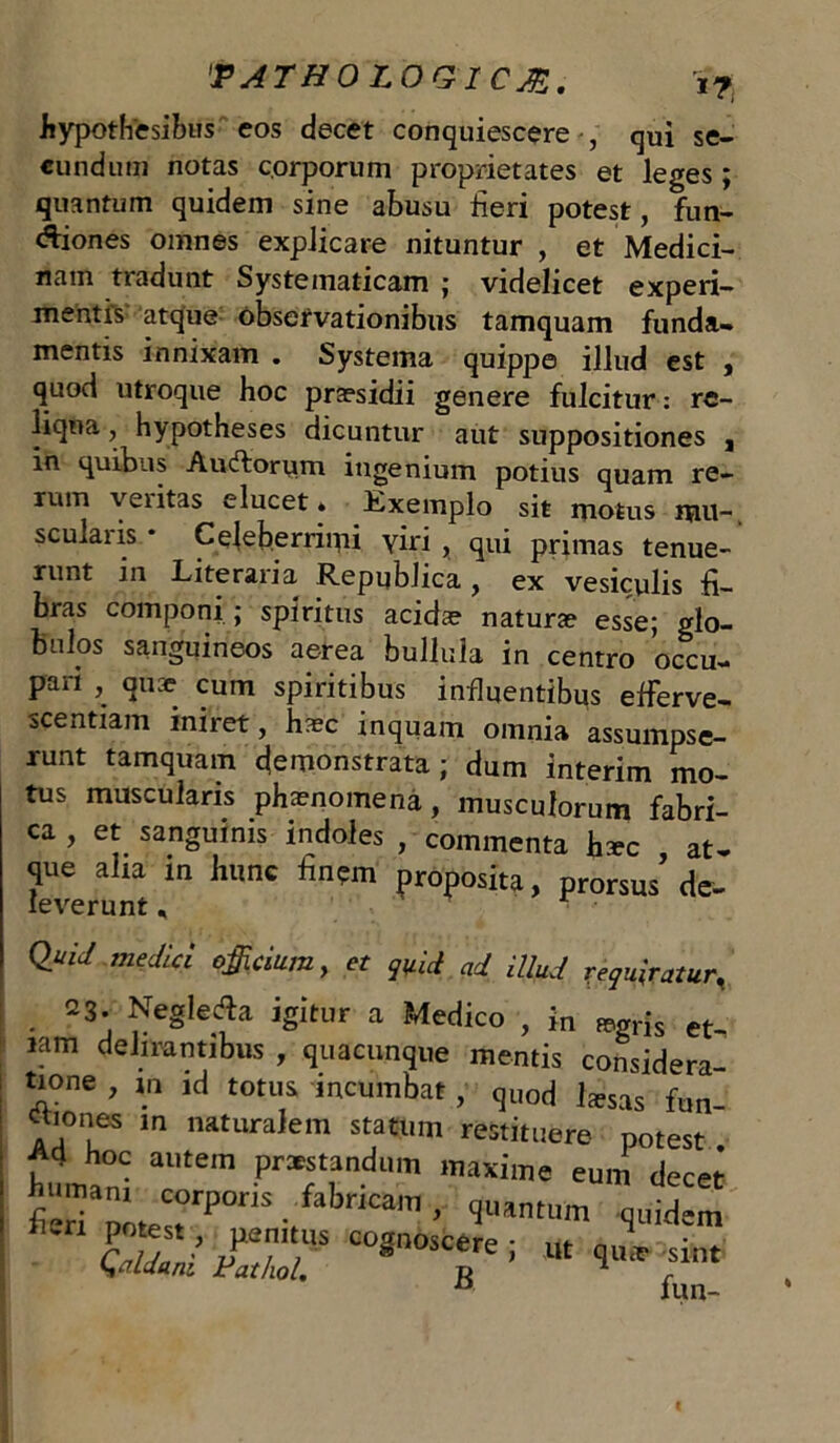 hypothesibus eos decet conquiescere , qui se- cundum notas corporum proprietates et leges ; quantum quidem sine abusu fieri potest, fun- ctiones omnes explicare nituntur , et Medici- nam tradunt Systematicam ; videlicet experi- mentis atque observationibus tamquam funda- mentis innixam . Systema quippe illud est , quod utroque hoc praesidii genere fulcitur: re- liqua , hypotheses dicuntur aut suppositiones , m quibas Auctorum ingenium potius quam re- rum veiitas elucet» Kxemplo sit motus mu-, scularis * Celeberrimi yiri , qui primas tenue- runt in Literaria Republica , ex vesiculis fi- bras componi ; spiritus acidae naturae esse; glo- bulos sanguineos aerea bullula in centro occu- pari , quae cum spiritibus influentibus efferve- sce ntiam iniret, haac inquam omnia assumpse- runt tamquam demonstrata; dum interim mo- tus musculans phaenomena, musculorum fabri- ca , et sanguinis indoles , commenta haec at- que alia in hunc fin?m proposita, prorsus de- evprnnt_ 1 ^ medici officium, et quii ad illud requiratur. 23. Neglefta igitur a Medico , in ™,rjs et- iam delirantibus , quacunque mentis considera- tione , m id totus incumbat, quod liesas fun- aiones m naturalem statum restituere potest £4 hoc autem praestandum maxime eum decet feria»te«rP ■/ iCam > 'JU,ntum Alidem Qddam Fathol. * i ’ “ 1“** fnt a fun-