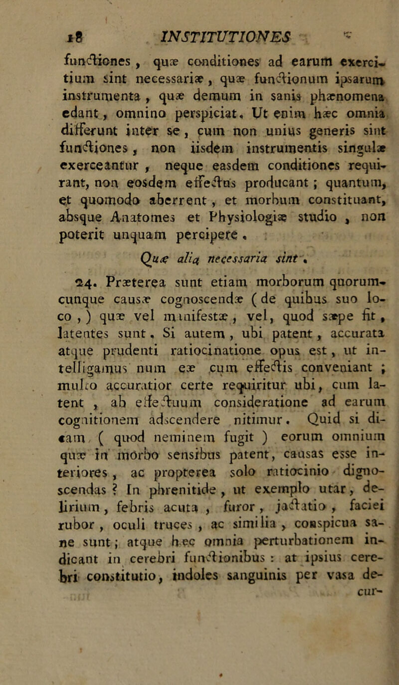 funfliones , quae conditiones ad earum exerci- tium sint necessariae, quae fun&ionum ipsarum instrumenta , quae demum in sanis phaenomena edant, omnino perspiciat, Ut enim haec omnia differunt inter se, cum non unius generis sint funfliones, non iisdem instrumentis singulae exerceantur , neque easdem conditiones requi- rant, non eosdem efieflris producant ; quantum, et quomodo aberrent , et morbum constituant, absque Anatomes et Physiologiae studio , non poterit unquam percipere , Qug alia necessaria sint . 24. Praeterea sunt etiam morborum quorum- cunque causae cognoscendae ( de quibus suo lo- co , ) quae vel manifestae, vel, quod sa*pe fit, latentes sunt, Si autem , ubi patent, accurata atque prudenti ratiocinatione opus est, ut in- telligamus num eae cum efifeflis conveniant ; multo accuratior certe requiritur ubi, cum la- tent , ab etfefluum consideratione ad earum cognitionem adscendere nitimur. Quid si di- cam ( quod neminem fugit ) eorum omnium quae in morbo sensibus patent, causas esse in- teriores , ac propterea solo ratiocinio digno- scendas ? In phrenitide , ut exemplo utar, de- lirium , febris acuta , furor , jaflatio , faciei rubor , oculi truces , ac similia , conspicua sa- ne sunt; atque h ec omnia perturbationem in- dicant in cerebri funfli-onibus : at ipsius cere- bri constitutio, indoles sanguinis per vasa de- cur-