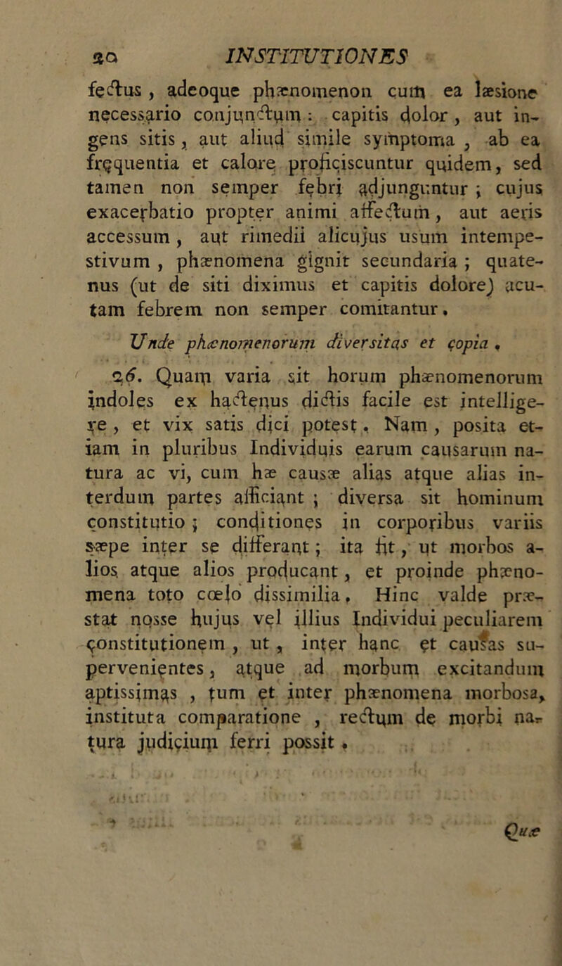 feftus , adeoque phaenomenon cum ea laesione necessario co.njunftum : capitis dolor , aut in- gens sitis, aut aliud simile symptoma , ab ea frequentia et calare proficiscuntur quidem, sed tamen non semper febri adjunguntur ; cujus exacerbatio propter animi affertum, aut aeris accessum , aut rimedii alicujus usum intempe- stivum , phaenomena gignit secundaria ; quate- nus (ut de siti diximus et capitis dolorej acu- tam febrem non semper comitantur. Unde phecnomenorum diversitas et copia , %6. Quam varia sit horum phaenomenorum indoles ex hadenus didiis facile est intellige- re , et vix satis dici potest, Nam , posita et- iam in pluribus Individuis earum causarum na- tura ac vi, cum hae causae alias atque alias in- terdum partes afficiant ; diversa sit hominum constitutio ; conditiones in corporibus variis saepe inter se differam; ita fit, ut morbos a- lios. atque alios producant, et proinde phaeno- mena toto ccefo dissimilia. Hinc valde prae- stat nosse hujus vel illius Individui peculiarem constitutionem , ut , inter hanc et cautas su- pervenientes , atque ad morbum excitandum aptissimas , fum et inter phaenomena morbosa, instituta comparatione , redum de morbi nar tura judicium ferri possit,