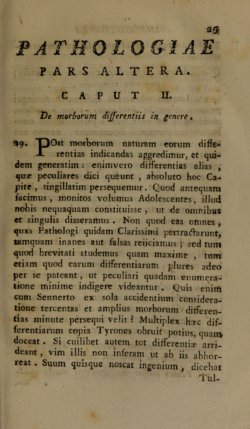 3$ PATHQL0&1AE \ PARS ALTERA. CAPUT II. De morborum differentiis in genere . *9- DOst morborum naturam eorum diffe» X rentias indicandas aggredimur, et qui- dem generatim: enimvero differentias alias > quae peculiares dici queunt , absoluto hoc Ca- pite , singillatim persequemur. Quod antequam facimus , monitos volumus Adolescentes, illud nobis nequaquam constituisse > ut de omnibus et singulis disseramus . Non quod eas ofnnes , quas Pathologi quidam Clarissimi pertractarunt, tamquam inanes aut falsas reiiciamus ► sed tum quod brevitati studemus quam maxime , tum etiam quod earum differentiarum plures adeo per se pateant, ut peculiari quadam enumera- tione minime indigere videantur . Quis enim cum Sennerto ex sola accidentium considera- tione tercentas et amplius morborum differen- tias minute persequi velit ? Multiplex heee dif- ferentiarum copia Tyrones obruit potius, quam» doceat . Si cuilibet autem tot differentis arri- deant, vim illis non inferam ut ab iis abhor- reat . Suum quisque noscat ingenium , dicebat Tui-