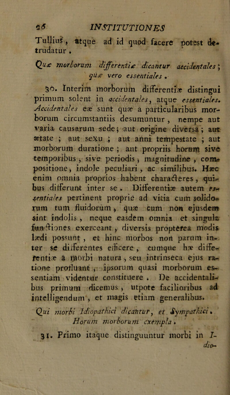 Tullius , «tque ad id quod facere potest de- trudatur . Qu£ morborum differ enti £ dicantur accidentales; qu.ce vero essentiales . §6. Interim morborum differentiae distingui primum solent in accidentales, atque essentiales. Accidentales eae sunt quae a particularibus mor- borum circumstantiis desumuntur , nempe aut varia causarum sede; -aut origine diversa; aut setate ; aut sexu ; aut anni tempestate ; aut morborum duratione ; aut propriis horam sive temporibus , sive periodis * magnitudine , com* positione) indole peculiari > ac similibus. Haec enim omnia proprios habent charatfferes, qui=- bus differunt inter se . Differentiae autem rs~ sentiales pertinent proprie ad vitia cum solido- rum tum fluidorum > quae cum non ejusdem sint indolis , neque easdem omnia et singule. fupfHones exerceant , diversis proptefea modis laedi possunt , et hinc morbos nori parum in- ter se didferentes edicere , cumque hae diffe- rentiae a morbi natura , seu intrinseca ejus ra- tione protluant , ipsorum quasi morborum es- sentiam videntur constituere . De accidentali- bus primum dicemus > utpote facilioribus ad intelligendum ) et magis etiam generalibus. Qui morbi Idiopathici dicantur ^ et Sympathici. Horum morborum exempla. 31. Primo itaque distinguuntur morbi in 7- dio~