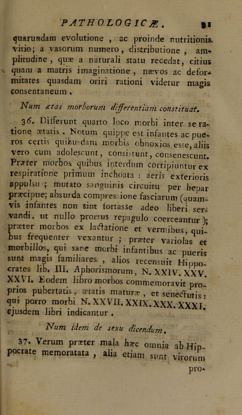 quarundam evolutione , ac proinde nutritionis, vitio; a vasorum numero, distributione , am- plitudine , quae a naturali statu recedat, citius quam a matris imaginatione , naevos ac defor- mitates quasdam oriri rationi videtur magis consentaneum , Num xtas morborum differentiam constituat• 36. Differunt quarto loco morbi inter se ra«- tione celatis . Notum quippe est infantes ac pue- ros certi 1 qiubu.-dam mortts obnoxios esse, aliis vero cum adolescunt, consi.-tunt, consenescunt» Pr.vter morbos quibus interdum corripiuntur ex respiratione primum inchoata : aeris exterioris appulsu ; mutato sanguinis circuitu per heoar preeeipue; aosurda compres. ione fasciarum (quam- vis infantes non sint fortasse adeo liberi ser- vandi, ut nullo prorsus repagulo coerceantur)* preeter morbos ex lavatione et vermibus, qui- bus frequenter vexantur ; prster variolas et morbillos, qui sano morbi infantibus ac pueris sunt magis familiares , alios recensuit Hippo- crate.5 Jib» III. .Aphorismorum, N. XXIV XXV XXV I. Eodem libro morbos commemoravit pro- prios pubertatis, statis matura? , et senedhitis' qui porro morbi N. XXVII, XXIX. XXX. XXXl’ ejusdem libri indicantur . Num idem de sexu dicendum. 37. Verum praeter mala haec omnia ab Hin pocrate memoratata , alia etiam sunt virorum Pro*