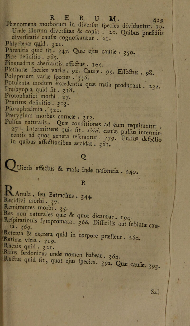 RERUM. 4-« Phxnomena morborum in dimfas fpecies dividuntur. i9. Unde illorum diverfitas & copia . 20. Quibus praclidiis diverfitatis caufe cognofcantur .21. Phlyftena: quid . 521. Phreniris quid fit. 547. Qua; ejus caufa:. 3™. Pice definitio . -Sy. 3 Pinguedinis aberrantis effe&us . 105. Plethorae fpecies varie . 9z. Caufa;. pj. Efferus . 08. Polyporum varia; fpecies .336. Potulenta modum excedentia qua; mala producant Presbyopa quid fit. 318. 3 ’ Protophatici morbi . 27. Pruritus definitio. 303. Pforophtalmia .'321. Pterygium morbus cornea;. ->1?. Pulfus naturalis. Qua; conditiones ad eum requirantur . Z,- •• Intermittens quis fit. ibui. caufa; pulfus intermit tentis ad quot genera referantur. 379. pujfuS defedio in quibus affefhombus accidat. -81 Q Uietis effertus & mala inde nafcentia . 240. R 344* ■R. Anula, feu Eatrachus Recidivi morbi. 37. Remittentes morbi. 35. Res npn naturales qua; Ut quot dicantur. i„. fyraptomata' =66' Difci|i= antUlatecau. ReSav|i,raC;t:a.<luW “ COrp°re Pral,ent- Rnexis quid . 321. Kifus fardonicus unde nomen habeat. -64 “ quid fit, quot ejus fpecies. 59l. qm caufe Sai