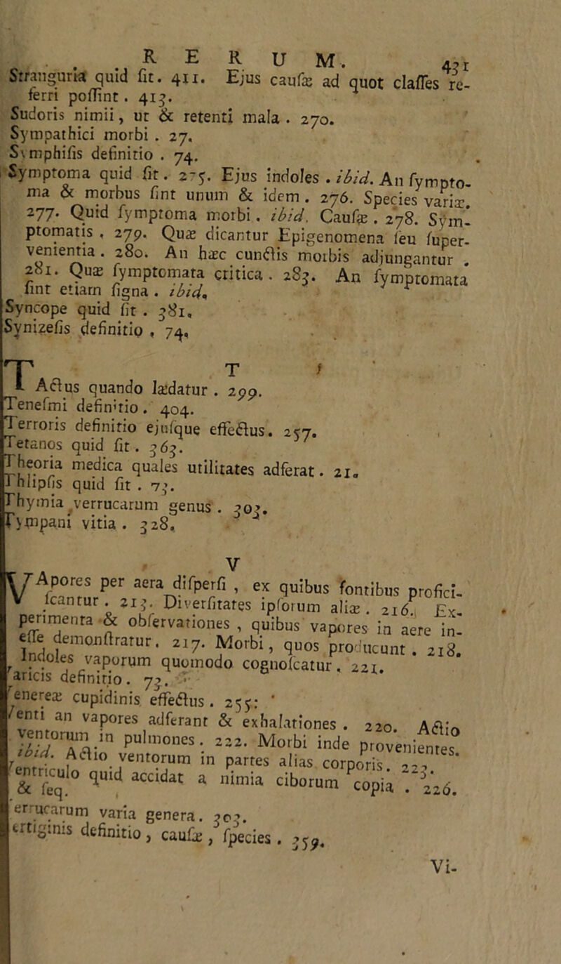 T 299- RERUM. 4, i Stranguria quid fit. 411. Ejus caula; ad quot clafles re- ferri poffint. 4x5. Sudoris nimii, ut & retenti mala . 270. Sympathici morbi . 27. Svmphifis definitio . 74. Symptoma quid fit. 2-5. Ejus indoles . ibid. An Tympto- ma & morbus fint unum & idem . 276. Species varia: 277. Quid fymproma morbi. ibid, Caufie . 278. Sym- ptomatis , 279. Quas dicantur Epigenomena (eu fuper- venientia. 280. An haec eundis moibis adjungantur 281. Que fymptemara critica. 2S3. An fymptomata fint etiam figna . ibid. Syncope quid fit . 581, Synizefis definitio , 74, T l Adus quando la:datur Tenefmi defimrio. 404. Terroris definitio ejufque effedus. 2*7. Tetanos quid fit. 565. Theoria medica quales utilitates adferat. 21. i nhpfis quid fit . 73. Thymia verrucarum genus. ->o>. r>tnpani vitia. 328. D ** Viemur136 aerad!fPeIfi ’ ex 9uib*« fontibus profici- V Icantur. 213. Diverfitates lpforum alis. 216 Fv penmenta & obfervationes , quibus vapores in aere in- eTe demonfirarur. 217. Morbi, quos producunt. 218. Indoles vaporum quomodo cognolcatur, 221. ^aricis definitio. 73. • enerea; cupidinis effedus. 255: * enti an vapores adferant & exhalationes . 220 llTTd PUl,0nK- = = Morbi inde proveniat ■lbtd.' ventorum in partes alias corooris  TSt ^ ciborum^copia tlk errucarum varia genera. 202. ertigmis definitio, caufie, fpecies. 35^ Vi-