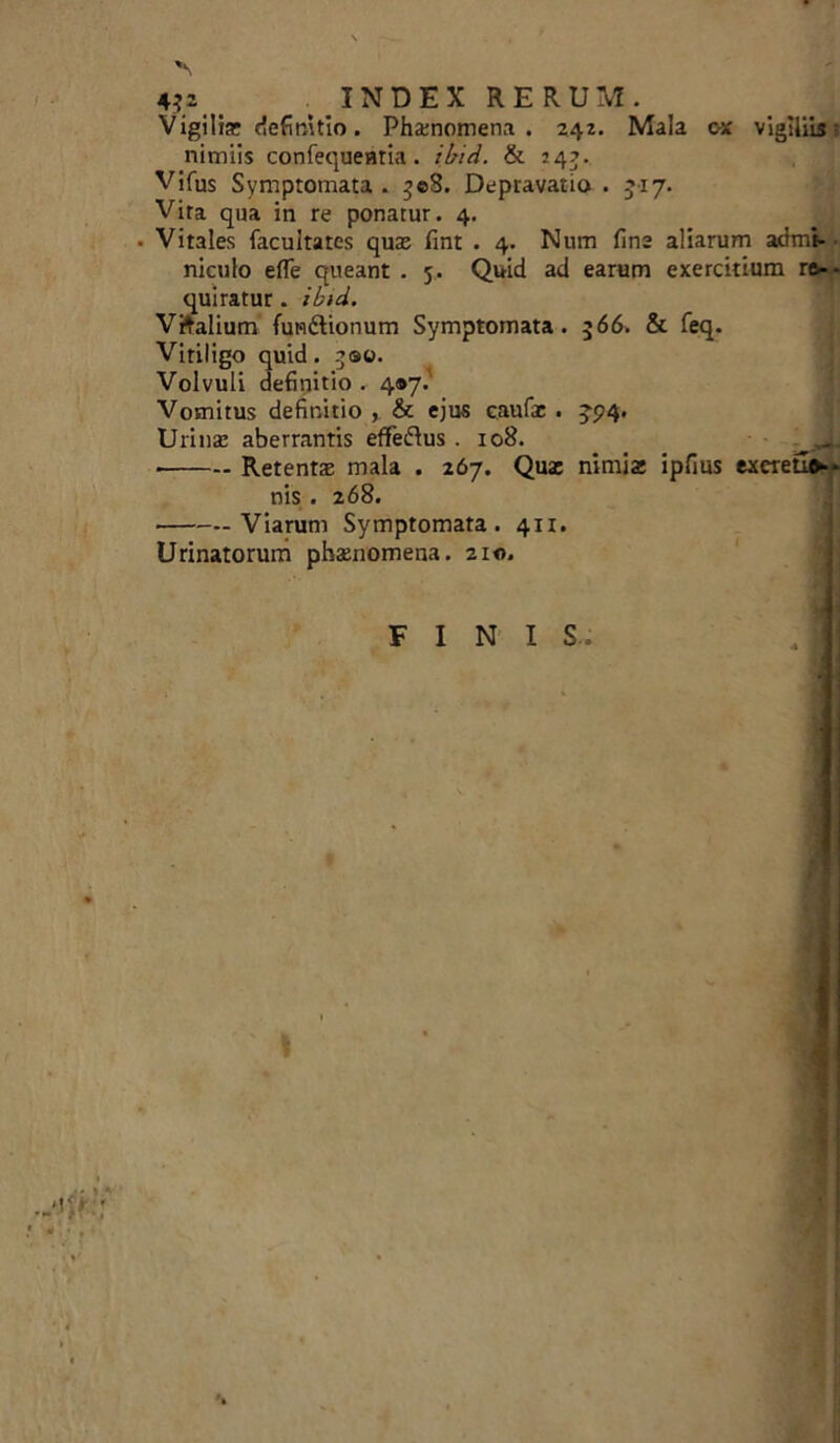 '\ 432 . INDEX RERUM. Vigilia: definitio. Phatnomena . 242. Mala ox vigiliis j nimiis confequentia . ibid. & 24?. Vifus Symptomata . 308. Depravatio . 5x7. Vira qua in re ponatur. 4. • Vitales facultates quas fint . 4. Num fine aliarum admi- niculo efle queant . 5. Quid ad earum exercitium re- quiratur . ibid. Vftalium fun&ionum Symptomata. 366. & feq. Vitiligo quid. 300. Volvuli definitio . 4*7.' Vomitus definitio , & ejus eaufar . 3-5(4. Uiinas aberrantis effeftus .108. _ ^JL Retenta mala . 267. Qua: nimia: ipfius exeretle nis . 268. Viarum Symptomata. 411. Urinatorum phamomena. 210. FINIS.
