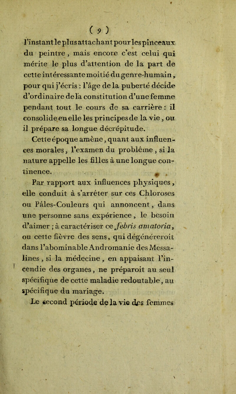 ( ? ) l’instant le plus attachant pour les pinceaux du peintre , mais encore c’est celui qui mérite le plus d’attention de la part de cette intéressante moitié du genre-humain, pour qui j’écris : l’âge de la puberté décide d’ordinaire delà constitution d’une femme pendant tout le cours de sa carrière : il consolide en elle les principes de la vie, ou il prépare sa longue décrépitude. Cette époque amène, quant aux influent ces morales, l4examen du problème , si la nature appelle les filles à une longue con- tinence. m w * Par rapport aux influences physiques, elle conduit à s’arrêter sur ces Chloroses ou Pâles-Couleurs qui annoncent , dans une personne sans expérience, le besoin d’aimer ; à caractériser ce jebris amatoria, ou cette fièvre des sens, qui dégénérerait dans l’abominable Andromanie des Messa- îines , si la médecine, en appaisant l’in- cendie des organes, ne préparoit au seul spécifique de cette maladie redoutable, au spécifique du mariage. Le second période de là vie des femmes