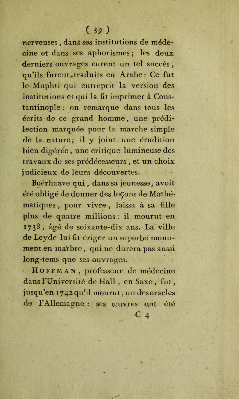 nerveuses 3 dans ses institutions de méde- cine et dans ses aphorismes ; les deux derniers ouvrages eurent un tel succès * qu’ils furent «traduits en Arabe: Ce fut le Muphti qui entreprit la version des institutions et qui la fit imprimer à Cons- tantinople : on remarque dans tous les écrits de ce grand homme, une prédi- lection marquée pour la marche simple de la nature; il y joint une érudition bien digérée , une critique lumineuse des travaux de ses prédécesseurs , et un choix judicieux de leurs découvertes. Boërhaave qui , dans sa jeunesse, avoit été obligé de donner des leçons de Mathé- matiques , pour vivre , laissa à sa fille plus de quatre millions : il mourut en 1738 , âgé de soixante-dix ans. La ville de Leyde lui fit ériger un superbe monu- ment en marbre, qui ne durera pas aussi long-tems que ses ouvrages. Hoff MAN, professeur de médecine dans T Université de Hall, en Saxe, fut* jusqu’en 1742 qu’il mourut ? un des oracles de l’Allemagne : ses œuvres ont été C 4