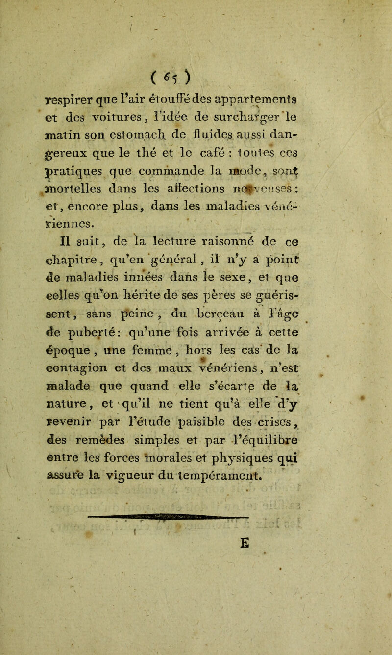 ( «5 ) respirer que l’air étouffé des appartements et des voitures, l’idée de surcharger le matin son estomach de fluides aussi dan- x. # gereux que le thé et le café : loutes ces pratiques que commande la mode, sont mortelles dans les affections nerveuses: et, encore plus, dans les maladies véné- riennes. Il suit, de la lecture raisonné de ce chapitre, qu’en général, il n’y a point de maladies innées dans le sexe, et que celles qu’on hérite de ses pères se guéris- sent, sans peine, du berceau à l’âge de puberté: qu’une fois arrivée à cette époque , une femme , hors les cas de la contagion et des maux vénériens, n’est malade que quand elle s’écartp de la nature, et qu’il ne tient qu’à elle d’y revenir par l’étude paisible des crises, des remèdes simples et par l’équilibre entre les forces morales et physiques qui assure la vigueur du tempérament. E