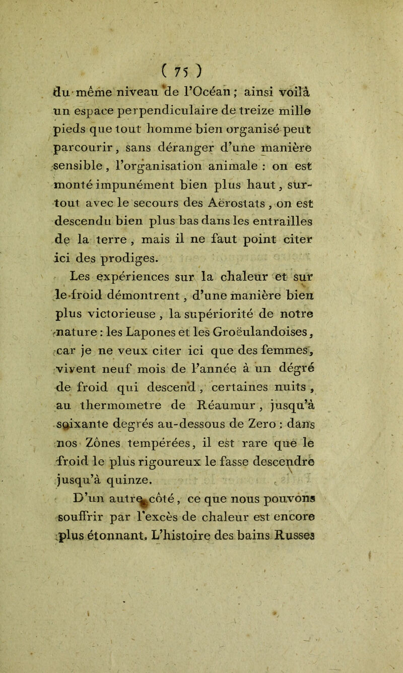 ; va -'•* •• . ' , • • • ■ ‘ : ( 75 ) du même niveau‘de l’Océan; ainsi voilà un espace perpendiculaire de treize mille pieds que tout homme bien organisé-peut parcourir, sans déranger d’une manière sensible, l’organisation animale : on est monté impunément bien plus haut , sur- tout avec le secours des Aérostats , on est descendu bien plus bas dans les entrailles de la terre , mais il ne faut point citer ici des prodiges. Les expériences sur la chaleur et sur le froid démontrent, d’une manière bien plus victorieuse, la supériorité de notre nature : les Lapones et les Groëulandoises, car je ne veux citer ici que des femmes, viyent neuf mois de l’année à un dégré de froid qui descend, certaines nuits, au thermomètre de Réaumur, jusqu’à sçpxante degrés au-dessous de Zéro : dans nos Zones tempérées, il est rare que le froid le plus rigoureux le fasse descendre jusqu’à quinze. D’un autr^coté, ce que nous pouvons souffrir par l’excès de chaleur est encore plus étonnant. L’histoire des bains Russes