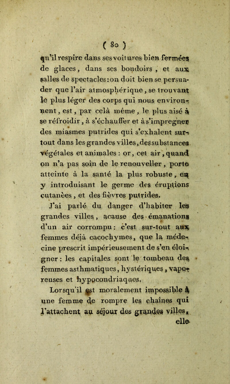 4[u’il respire dans ses voilures bien fermées de glaces, dans ses boudoirs , et aux; salles de spectacles : on doit bien se persua- der que l’air atmosphérique, se trouvant le plus léger des corps qui nous environ-: ment * est, par cela même , le plus aisé à se refroidir, à s’échauffer et às’impregneç des miasmes putrides qui s’exhalent suri tout dans les grandes villes,de$substances végétales et animales : or, cet air,quand on n’a pas soin de le renouveller, porte atteinte à la santé la plus robuste, en y introduisant le germe des éruptions cutanées , et des fièvres putrides. J'ai parlé du danger d’habiter les grandes villes, acause des émanations d’un air corrompu : c’est sur-tout auiç femmes déjà cacochymes, que la méde-, cine prescrit impérieusement de s’en éloi^ gner : les capitales sont le tombeau des femmes asthmatiques, hystériques , vapoi? reuses et hypocondriaques. Lorsqu’il ^st moralement impossible 4 une femme de rompre les chaînes qui l’attachent au séjour des grandes villes, elle-