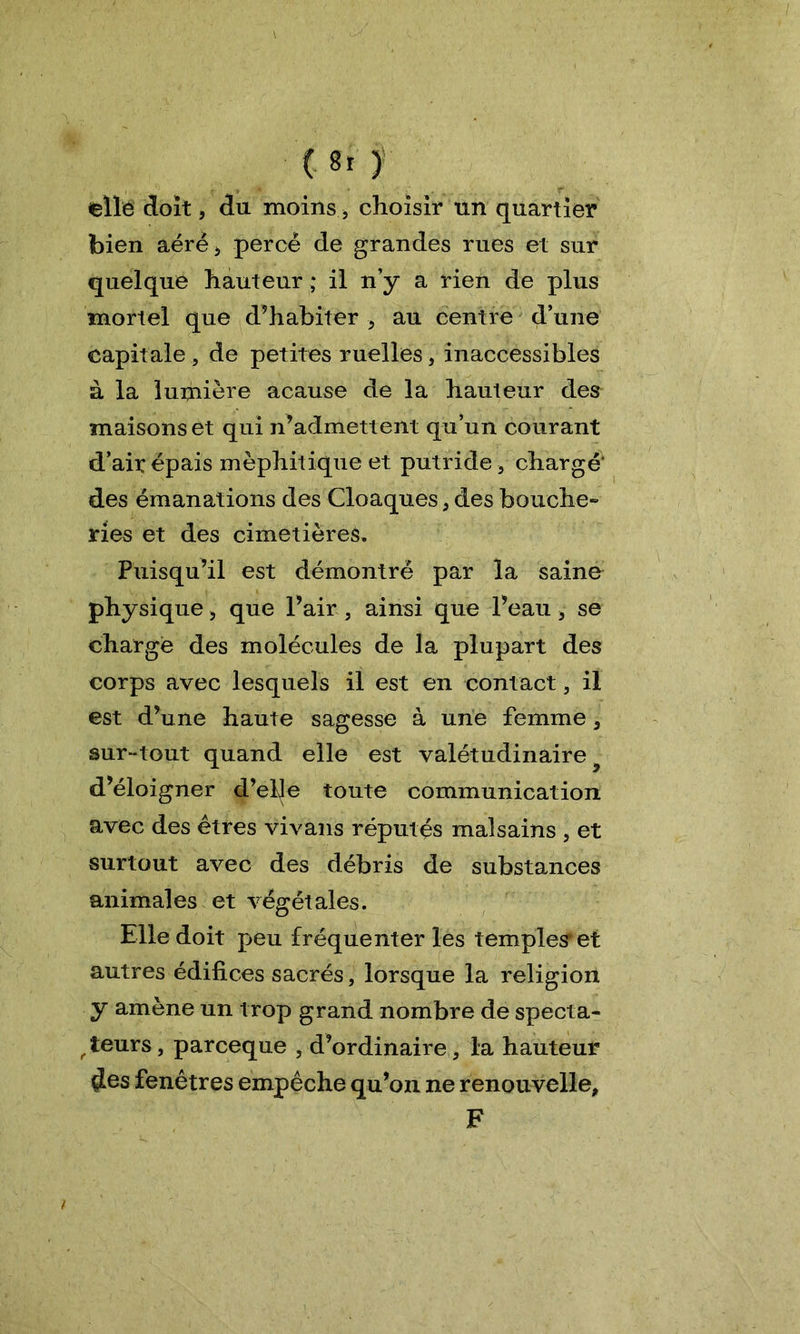 elle doit, du moins, choisir un quartier bien aéré* percé de grandes rues et sur quelque hauteur ; il n’y a rien de plus mortel que d’habiter , au centre d’une capitale , de petites ruelles, inaccessibles à la lumière acause de la hauteur des maisons et qui n’admettent qu’un courant d’air épais méphitique et putride , chargé' des émanations des Cloaques, des bouche- ries et des cimetières. Puisqu’il est démontré par la saine physique , que l’air , ainsi que l’eau, se charge des molécules de la plupart des corps avec lesquels il est en contact, il est d’une haute sagesse à une femme, sur-tout quand elle est valétudinaire ■ d’éloigner d’elle toute communication avec des êtres vivans réputés malsains , et surtout avec des débris de substances animales et végétales. Elle doit peu fréquenter les temples et autres édifices sacrés, lorsque la religion y amène un trop grand nombre de specta- teurs, parceque , d’ordinaire, la hauteur $es fenêtres empêche qu’on ne renouvelle, F /