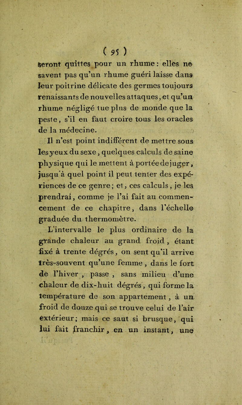 (5>5 ) feront quittes pour un rhume : elles ne savent pas qu’un rhume guéri laisse dans leur poitrine délicate des germes toujours renaissants de nouvelles attaques, et qu’un rhume négligé tue plus de monde que la peste, s'il en faut croire tous les oracles de la médecine. Il n’est point indifférent de mettre sous les yeux du sexe, quelques calculs de saine physique qui le mettent à portée de juger, jusqu’à quel point il peut tenter des expé- riences de ce genre; et, ces calculs, je les prendrai, comme je l’ai fait au commen- cement de ce chapitre, dans l'échelle graduée du thermomètre. L’intervalle le plus ordinaire de la grande chaleur au grand froid, étant fixé à trente dégrés, on sent qu’il arrive irès-souvent qu’une femme , dans le fort de l’hiver , passe , sans milieu d’une chaleur de dix-huit dégrés, qui forme la température de son appartement, à un froid de douze qui se trouve celui de l’air extérieur,* mais ce saut si brusque, qui lui fait franchir, en un instant, une