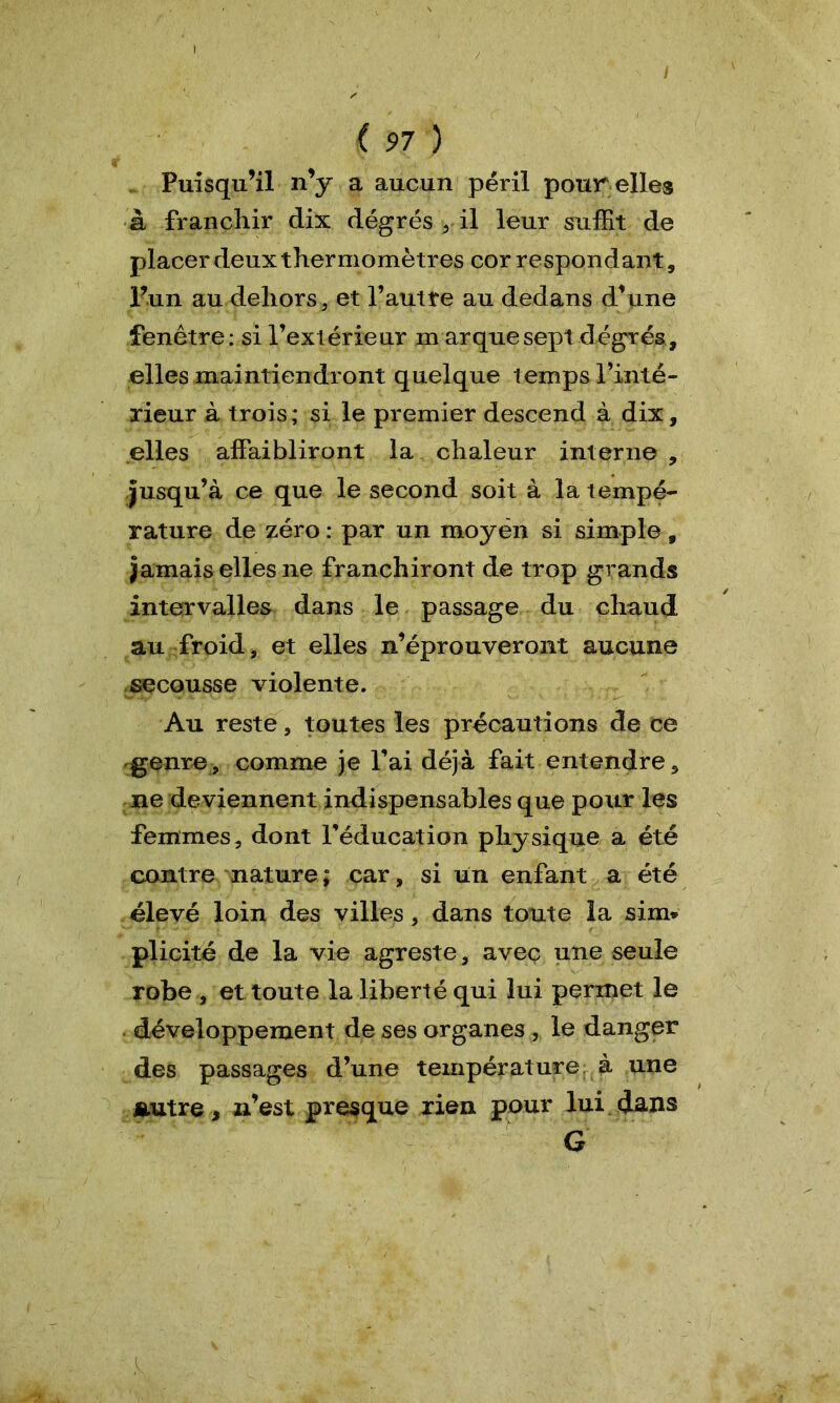 Puisqu’il n’y a aucun péril pour elles à franchir dix dégrés , il leur suffit de placer deux thermomètres correspondant, l’un au dehors, et l’autte au dedans d’une fenêtre: si l’extérieur marque sept degrés, elles maintiendront quelque temps l’inté- rieur à trois; si le premier descend à dix, elles affaibliront la chaleur interne , jusqu’à ce que le second soit à la tempé- rature de zéro : par un moyen si simple , jamais elles ne franchiront de trop grands intervalles dans le passage du chaud au froid, et elles n’éprouveront aucune secousse violente. Au reste, toutes les précautions de ce genre, comme je l’ai déjà fait entendre, ne deviennent indispensables que pour les femmes, dont l’éducation physique a été contre nature; car, si un enfant a été élevé loin des villes, dans toute la sim» plicitë de la vie agreste, avec une seule robe , et toute la liberté qui lui permet le développement de ses organes , le danger des passages d’une température à une Autre, n’est presque rien pour lui dans G