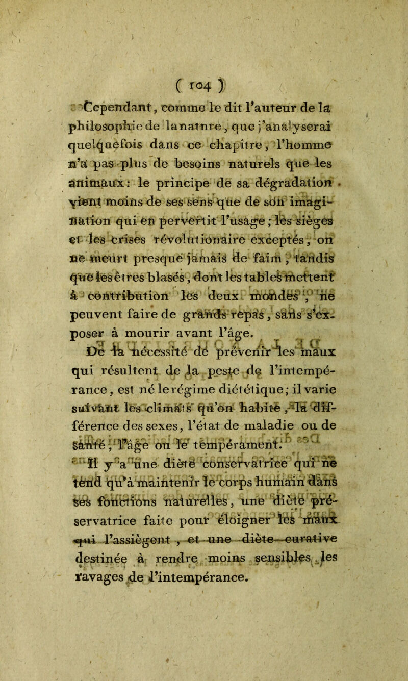 ■V ( r<H ) 'Cependant, comme le dit l’auteur de la philosophie de la nat ure , que ^analyserai quelquefois dans ce chapitre, l’homme n’tC pas plus de besoins naturels que les animaux: le principe de sa dégradation . moins de ses sens que de sdti imagi- nation qui en pervertit: l’usage ; lès sièges et les Crises révolutionaire exceptés, on ne meurt presque jamais de faim / tandis quêles êtres blasés, dont les tablek mettent à contribution les deux moindës v ne peuvent faire de grands repais, sâtis s’ex- poser à mourir avant Oe -fô. diécessité de qui résultent de la peste de l’intempé- rance, est né lerégime diététique; il varie sutv'a&t les «climats qu’on habite , da dif- férence des sexes, l’état de maladie ou de §àWe y lwâge ou ïer têrripérament.'  1 tï y 'a une diète consetvàrrice qui rie tèrid q^à maintenir le corps humain dans tek fbncriions naturelles, une dïèté pré- servatrice faite pour éloigner 'ïéè mutnt l’assiègent , et une dioto—curative destinée à rendre moins sensibles des ïavages de l’intempérance. 17 a âge. C' ° ' T r:.| (f prévenir des maux «