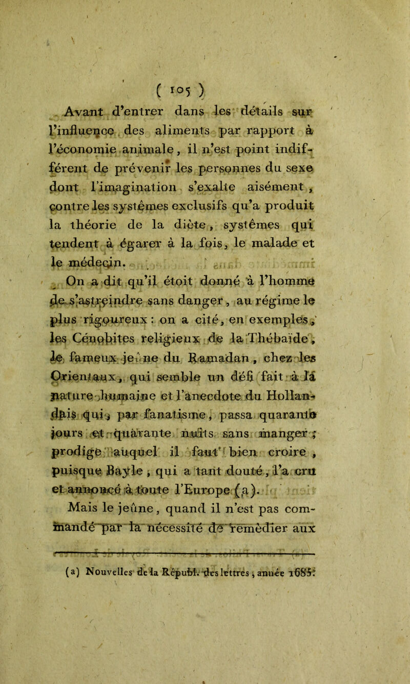 , \ ( ro5 ) Avant d’entrer dans les détails sur l’influence des aliments par rapport à l’économie animale, il n’est point indif- férent de prévenir les personnes du sexe dont l’imagination s’exalte aisément , contre les systèmes exclusifs qu’a produit la théorie de la diète, systèmes qui tendent à égarer à la fois, le malade et le médecin. On a dit qu’il étoit donné à l’homme de. s’astreindre sans danger, au régime le plus rigoureux : on a cité, en exemples,' les Céoqlûtes religieux de la Thébaïde » le fameux je une du Ramadan , chez les Orientaux, qui semble un défi fait à la jiature .huitaine et l’anecdote du Hollan* (fiais quii par fanatisme, passa quarante jours eit quarante nuits sahs manger ; prodige auquel il faut; bien croire , puisque Bayle , qui a tant douté, l’a cru et annoncé à toute l’Europe (,a). Mais le jeûne , quand il n’est pas corn- inandc“par la nécessité d^* remédier aux ( a) Nouvelles de la RcpuM. des lettres , aim-ée ifl85: