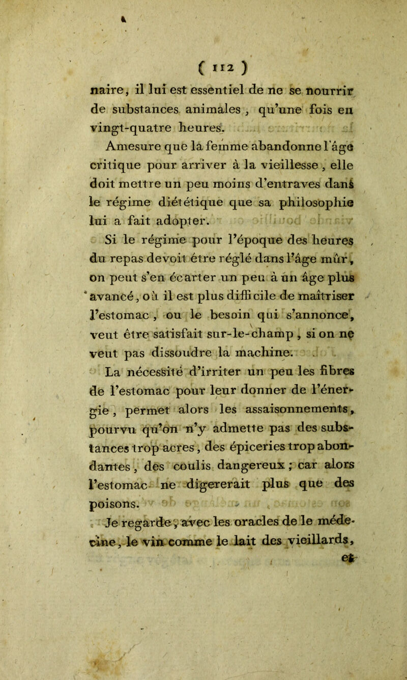 (112 ) naire, il lui est essentiel de ne se nourrir de substances animales , qu’une fois en vingt-quatre heures. Amesure que la femme abandonne l’âge critique pour arriver à la vieillesse 3 elle doit mettre un peu moins d’entraves danè le régime diététique que sa philosophie lui a fait adopter. Si le régime pour l’époque des heures du repas devoit être réglé dans l’âge mûr, on peut s’en écarter un peu à un âge plus * avancé, où il est plus diffi cile de maîtriser l’estomac , ou le besoin qui s’annonce, veut être satisfait sur-le-champ , si on no veut pas dissoudre la machine. La nécessité d’irriter un peu les fibres de l’estomac pour leur donner de l’éner* gie, permet alors les assaisonnements, pourvu qu’on n’y admette pas des subs- tances trop acres, des épiceries trop abon- dantes , des coulis dangereux ; car alors l’estomac ne digérerait plus que des poisons. Je regardev avec les oracles de le méde- cine, le vin comme le lait des vieillards, et