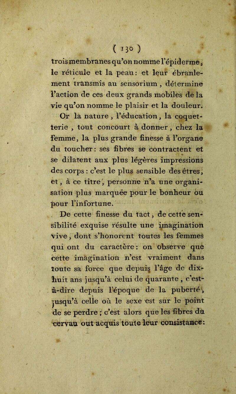 trois membranes qu’on nomme l’épiderme , le réticule et la peau: et leur ébranle- $ * ment transmis au sensorium , détermine l'action de ces deux grands mobiles de la vie qu'on nomme le plaisir et la douleur. Or la nature , l'éducation, la coquet- terie , tout concourt à donner, chez la femme, la plus grande finesse à l'organe du toucher: ses fibres se contractent et se dilatent aux plus légères impressions des corps : c'est le plus sensible des êtres * et, à ce titre personne n'a une organi- sation qdus marquée pour le bonheur ou pour l’infortune. De cette finesse du tact, de cette sen- sibilité exquise résulte une imagination Vive j dont s’honorent toutes les femmes qui ont du caractère : on observe que cette imagination n’est vraiment dans toute sa force que depuis l’âge de dix- huit ans jusqu’à celui de quarante, c’est- à-dire depuis l’époque de la puberté , jusqu'à celle ou le sexe est sur le point de se perdre ; c’est alors que les fibres du cervau out acquis toute leur consistance: