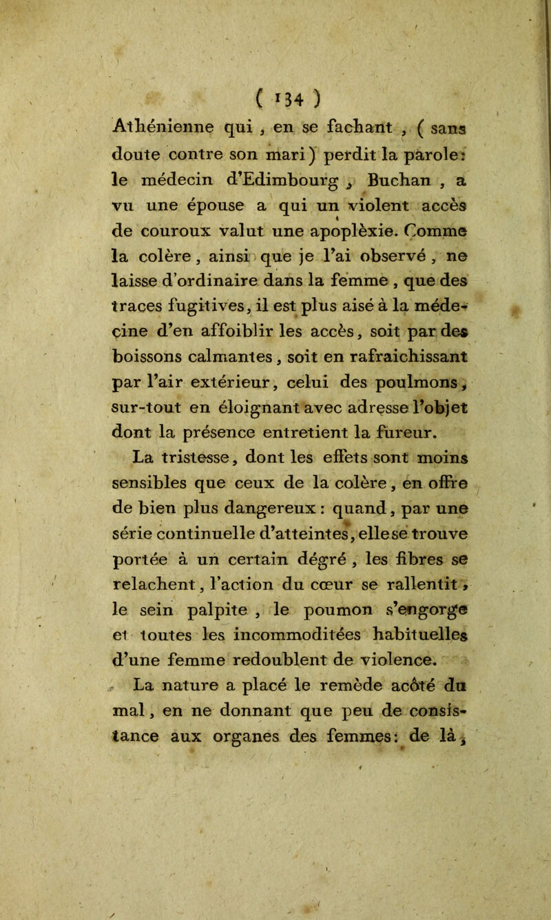 Athénienne qui , en se fachant , ( sans doute contre son mari) perdit la pàrole: le médecin d’Edimbourg j Buchan , a vu une épouse a qui un violent accès de couroux valut une apoplèxie. Comme la colère, ainsi que je l’ai observé , ne laisse d’ordinaire dans la femme , que des traces fugitives, il est plus aisé à la méde- cine d’en affoiblir les accès, soit par des boissons calmantes, soit en rafraichissant par l’air extérieur, celui des poulmons, sur-tout en éloignant avec adresse l’objet dont la présence entretient la fureur. La tristesse, dont les effets sont moins sensibles que ceux de la colère, en offre de bien plus dangereux : quand, par une série continuelle d’atteintes, elle se trouve portée à un certain dégré , les fibres se relâchent, faction du cœur se rallentit » le sein palpite , le poumon s’engorge et toutes les incommoditées habituelles d’une femme redoublent de violence. La nature a placé le remède acôté du mal, en ne donnant que peu de consis- tance aux organes des femmes: de lài