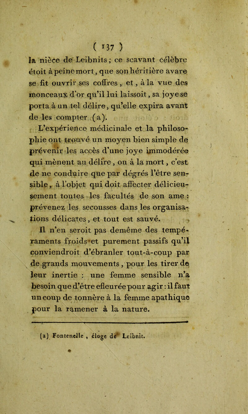 ïa nièce de Leibnits ; ce scavant célèbre étoit à peine mort, que son héritière avare se fit ouvrir ses coffres, et, à la vue des monceaux d’or qu’il lui laissoit, sa joyese porta à un tel délire, qu’elle expira avant de les compter (a). L’expérience médicinale et la philoso- phie ont trouvé un moyen bien simple de prévenir les accès d’une joye immodérée qui mènent au délire , ou à la mort, c’est de ne conduire que par dégrés l’être sen- sible , à l’objet qui doit affecter délicieu- sement toutes les facultés de son ame : prévenez les secousses dans les organisa- tions délicates, et tout est sauvé. Il n’en seroit pas demême des tempé- raments froids* et purement passifs qu’il conviendroit d’ébranler tout-à-coup par de grands mouvements , pour les tirer de leur inertie : une femme sensible n’a besoin que d’être efleuréepour agir : il faut un coup de tonnère à la femme apathique pour la ramener à la nature. (a) Fontanelle , éloge de 1 Leibnit.