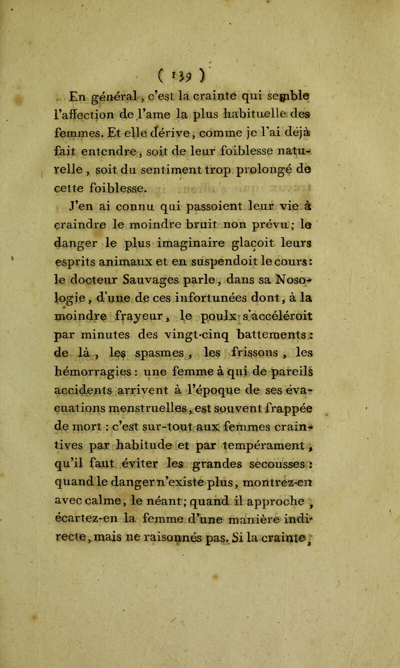 En général, c’est la crainte qui semble l’affection de l’ame la plus habituelle des femmes. Et elle dérive, comme je Tai déjà fait entendre, soit de leur foiblesse natu- relle , soit du sentiment trop prolongé dé cette foiblesse. J’en ai connu qui passoient leur vie à craindre le moindre bruit non prévu; le danger le plus imaginaire glacoit leurs esprits animaux et en suspendoit le cours : le docteur Sauvages parle, dans sa Noso* logie, d’une de ces infortunées dont, à la moindre frayeur, le poulx s’accéléroit par minutes des vingt-cinq battements.: de là , les spasmes , les frissons , les hémorragies : une femme à qui de pareils accidents arrivent à l’époque de ses éva- cuations menstruelles, est souvent frappée de mort : c’est sur-tout aux femmes crains tives par habitude et par tempéramenty qu’il faut éviter les grandes secousses : quand le danger n’existe plus, montrez-en avec calme, le néant ; quand il approche , écartez-en la femme d’une manière indi- recte, mais ne raisonnés pas. Si la crainte.