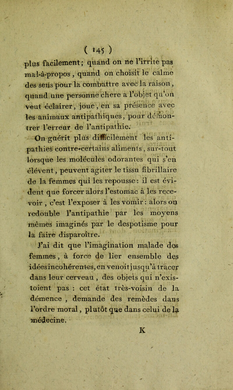 (141) plus facilement ; quand on ne l’irrite pas mal-à-propos , quand on choisit le calme des sens pour la combattre avec la raison, quand une personne cliere a l’objet qu’on veut éclairer, joue, en sa présence avec les animaux antipathiques, pour démon- trer l’erreur de l’antipathie. On guérit plus difficilement les anti- pathies contre-certains aliments, sur-tout lorsque les molécules odorantes qui s’en élévent, peuvent agiter le tissu fibrillaire de la femmes qui les repousse : il est évi- dent que forcer alors l’estomac à les rece- voir , c’est l’exposer à les vomir : alors on redouble l’antipathie par les moyens mêmes imaginés par le despotisme pour la faire disparoître. J’ai dit que l’imagination malade des femmes, à force de lier ensemble des idées incohérentes, en venoit jusqu’à tracer dans leur cerveau , des objets qui n’exis- toient pas : cet état très-voisin de la démence , demande des remèdes dans l’ordre moral, plutôt que dans celui de 1 sl médecine, K