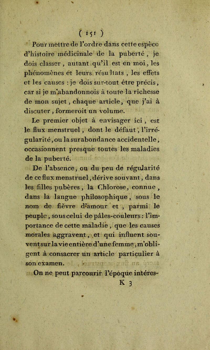 Pour mettre de l’ordre dans cette espèce d’histoire médicinale de la puberté, je dois classer , autant qu’il est en moi, les phénomènes et leurs résultats , les effets et les causes : je dois sur-tout être précis, car si je m abandonnois à toute la richesse de mon sujet, chaque article, que j’ai à discuter , formeroit un volume. Le premier objet à envisager ici , est le flux menstruel, dont le défaut *, l’irré- gularité , ou la surabondance accidentelle, occasionnent presque toutes les maladies de la puberté. De l’absence, ou du peu de régujarité de ce flux menstruel, dérive souvant, dans les Allés pubères , la Chlorose, connue 9 dans la langue philosophique, sous le nom de fièvre d’amour et , parmi le peuple, sous celui de pales-couleurs : l’im- portance de cette maladie, que les causes morales aggravent, et qui influent sou- vent sur la vie entière d’unefemme, m’obli- gent à consacrer un article particulier à son examen. On ne peut parcourir l’époque intéres- sé 3