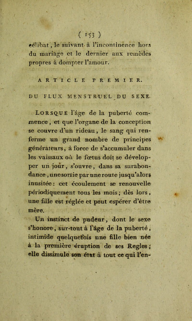 / ' • Wi '' ' ■ ( 153 ) eélrbat, le suivant, à l’incontinence hors du mariage et le dernier aux remèdes propres à dompier l’amour. ARTICLE PREMIER. DU FLUX MENSTRUEL DU SEXE, Lorsque l’âge de la puberté com- mence , et que l’organe de la conception se couvre d’un rideau, le sang qui ren- ferme un grand nombre de principes générateurs, à force de s’accumuler dans les vaissaux où le fœtus doit se dévelop- per un jour, s’ouvre, dans sa surabon- dance , une sorlie par une route j usqu’alor$ inusitée : cet écoulement se renouvelle périodiquement tous les mois ; dès lors, une fille est réglée et peut espérer d’être mère. Un instinct de pudeur, dont le sexe s’honore, sur-tout à l’âge de la puberté, intimide quelquefois une fille bien née à la première éruption de ses Réglés; elle dissimule son état à tout ce qui l’en» /