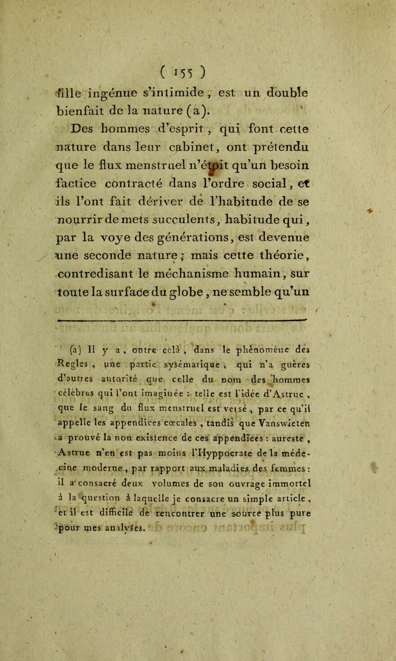 ïïlle ingénue s’intimide , est un double bienfait de la nature (a). Des hommes d’esprit , qui font cette nature dans leur cabinet, ont prétendu que le flux menstruel n’éyit qu’un besoin factice contracté dans l’ordre social, et ils l’ont fait dériver de l’habitude de se C nourrir de mets succulents, habitude qui, par la voye des générations, est devenue une seconde nature; mais cette théorie, contredisant le méchanisme humain, sur toute la surface du globe , ne semble qu’un (a) Il y a, outre celà , dans le phénomène des Réglés , une partie, sysématique , qui n’a guères d’autres autorité que celle du nom des hommes célèbres qui Tout imaginée : telle est l'idée d’Astruc , que le sang du flux menstruel est vetsé , par ce qu’il appelle les appendices cœcales , tandis que Vanswieten -a prouvé la non existence de ces appendices : aureste , Astrue n’en est pas moins l’Hyppocrate de la méde- cine moderne, par rapport aux maladies des femmes: il a-consacré deux volumes de son ouvrage immortel à la question à laquelle je consacre un simple article, et il est difficile de rencontrer une source plus pure •pour mes analyses.