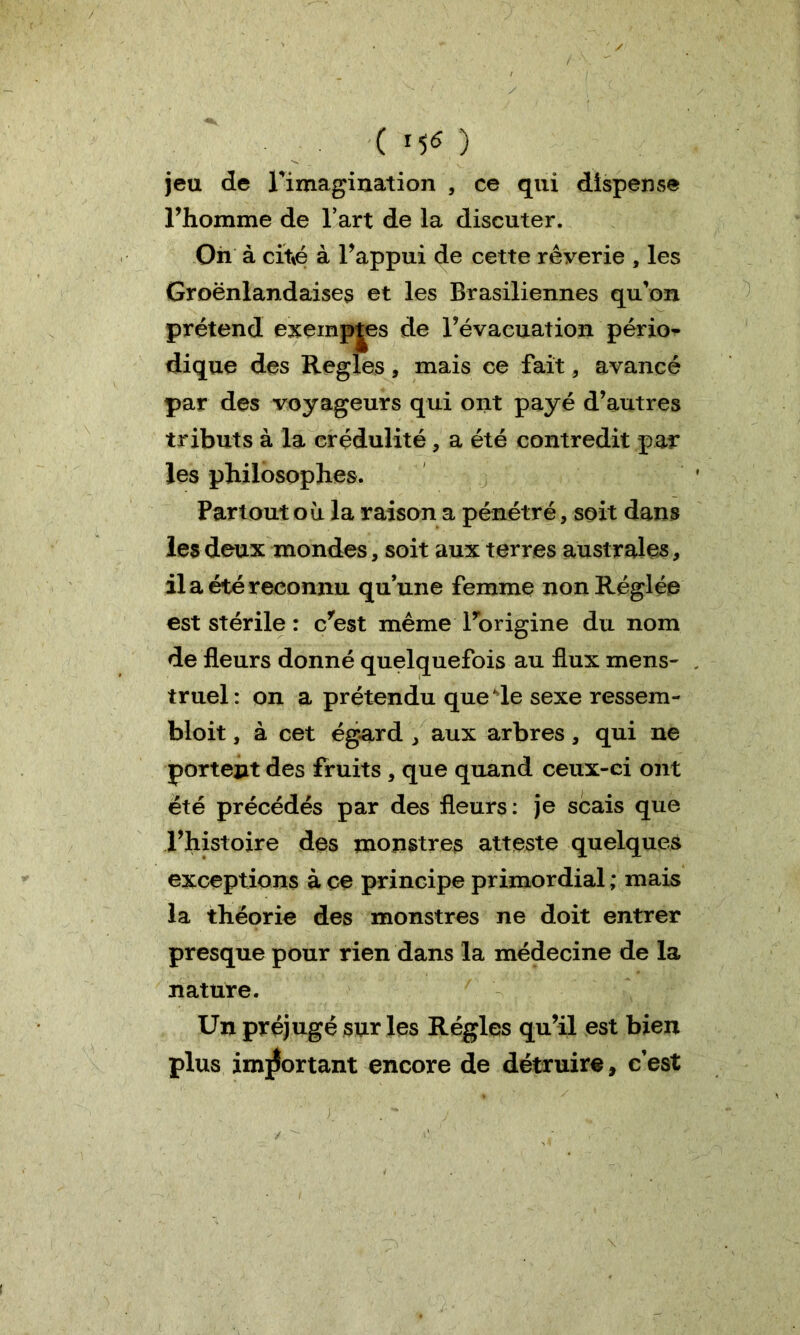 ( MO jeu de l'imagination , ce qui dispense Thomme de l’art de la discuter. On à cité à l’appui de cette rêverie , les Groënlandaises et les Brasiliennes qu’on prétend exemples de l’évacuation pério- dique des Réglés, mais ce fait, avancé par des voyageurs qui ont payé d’autres tributs à la crédulité , a été contredit par les philosophes. Partout où la raison a pénétré, soit dans les deux mondes, soit aux terres australes, il a été reconnu qu’une femme non Réglée est stérile : c’est même l’origine du nom de fleurs donné quelquefois au flux mens- truel : on a prétendu que de sexe ressem- bloit, à cet égard , aux arbres, qui ne portent des fruits , que quand ceux-ci ont été précédés par des fleurs: je scais que l’histoire des monstres atteste quelques exceptions à ce principe primordial ; mais la théorie des monstres ne doit entrer presque pour rien dans la médecine de la nature. Un préjugé sur les Régies qu’il est bien plus important encore de détruire, c’est