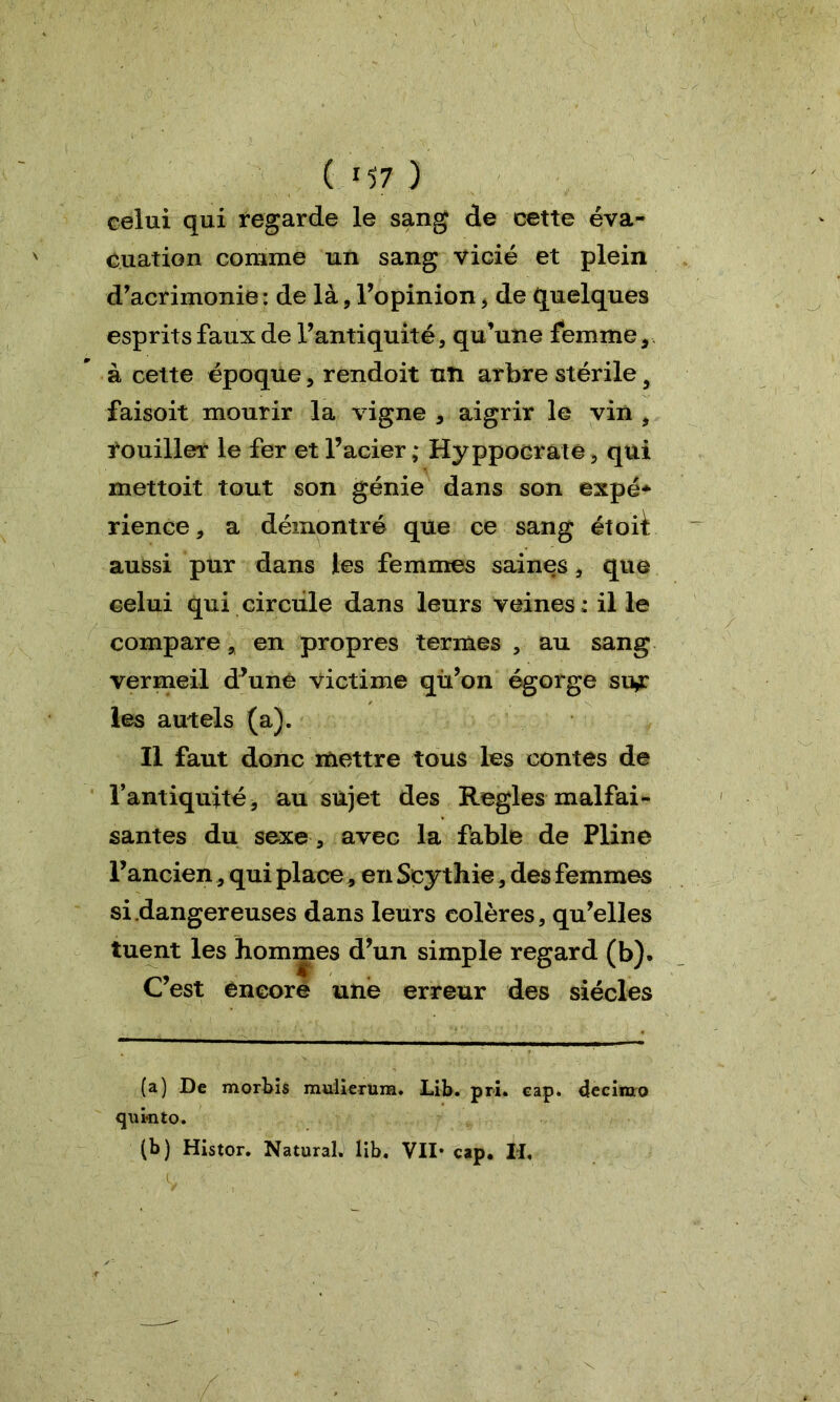 ( *57 ) celui qui regarde le sang de cette éva- cuation comme un sang vicié et plein d’acrimonie: de là, l’opinion, de quelques esprits faux de l’antiquité, qu’une femme, à cette époque, rendoit un arbre stérile y faisoit mourir la vigne , aigrir le vin , rouiller le fer et l’acier ; Hy ppocrate, qui mettoit tout son génie dans son expé- rience, a démontré que ce sang étoi^: aussi pur dans les femmes saines, que celui qui circule dans leurs veines : il le compare, en propres termes , au sang vermeil d’unê victime qù’on égorge su^: les autels (a). Il faut donc mettre tous les contes de l’antiquité, au sujet des Réglés malfai- santes du sexe , avec la fable de Pline l’ancien, qui place, en Sçythie, des femmes si .dangereuses dans leurs colères, qu’elles tuent les hommes d’un simple regard (b). C’est encore une erreur des siècles (a) De morbis mulierum. Lib. pri. cap. decimo qukito. (b) Histor. Natural. lib. VII* cap. Il,