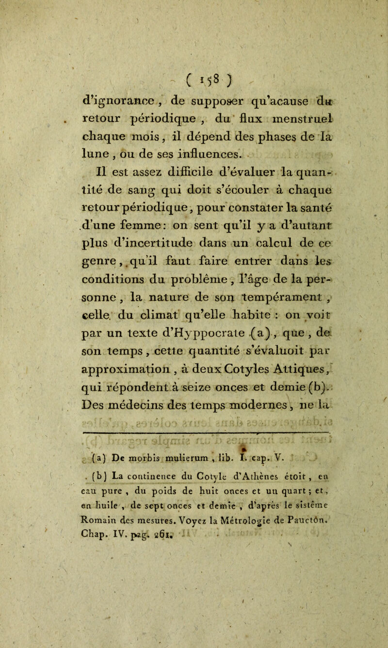 ( ) d’ignorance , de supposer qu’acause du retour périodique , du flux menstruel chaque mois, il dépend des phases de la lune , ou de ses influences. Il est assez difficile d’évaluer la quan- tité de sang qui doit s’écouler à chaque retour périodique, pour constater la santé d’une femme: on sent qu’il y a d’autant plus d’incertitude dans un calcul de ce genre,t qu’il faut faire entrer dans les conditions du problème, l’âge de la per- sonne , la nature de son tempérament , celle, du climat qu’elle habite : on voit par un texte d’Hyppocrate (a), que , de son temps, cette quantité s’évaluoit par approximation , à deux Cotyles Attiques, qui répondent à seize onces et demie (b)- Des médecins des temps modernes, ne la {a) De morbis mulierum , lib. I. cap. V. . (b) La continence du Cotyle d’Athènes étoit , en eau pure , du poids de huit onces et un quart; et, en huile , de sept onces et demie , d’après le sistême Romain des mesures. Voyez la Métrologie de Pauctôn. Chap. IV. pag. 261*