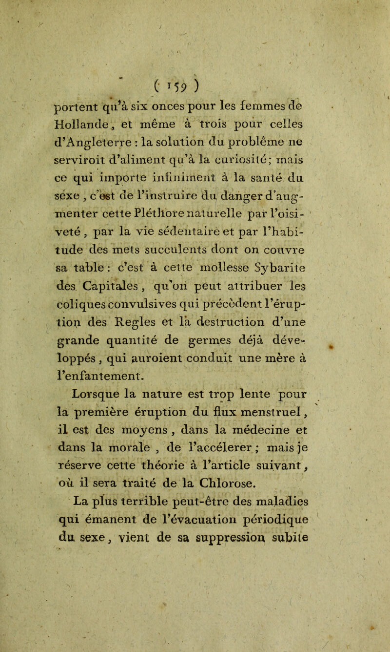 ( *5? ) portent qu’à six onces pour les femmes de Hollande, et même à trois pour celles d’Angleterre : la solution du problème ne serviroit d’aliment qu’à la curiosité; mais ce qui importe infiniment à la santé du sexe , c’est de l’instruire du, danger d’aug- menter cette Pléthore naturelle par l’oisi- veté , par la vie sédentaire et par l’habi- tude des mets succulents dont on couvre sa table : c’est à cette mollesse Sybarite des Capitales , qu’on peut attribuer les coliques convulsives qui précèdent l’érup- tion des Réglés et là destruction d’une grande quantité de germes déjà déve- loppés , qui auroient conduit une mère à l’enfantement. Lorsque la nature est trop lente pour la première éruption du flux menstruel, il est des moyens , dans la médecine et dans la morale , de l’accélerer ; mais je réserve cette théorie à l’article suivant, où il sera traité de la Chlorose. La plus terrible peut-être des maladies qui émanent de l’évacuation périodique du sexe, vient de sa suppression subite