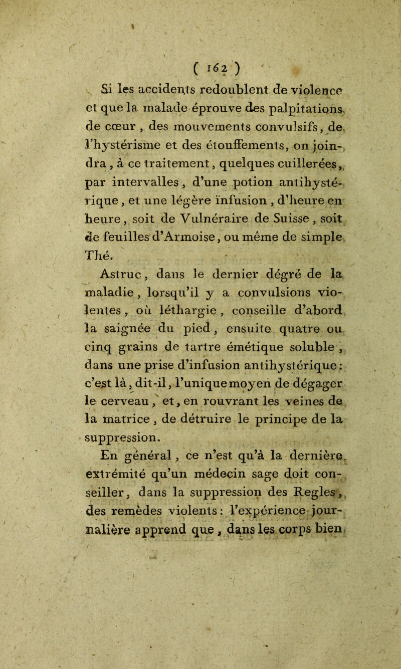 C l6l ) Si les accidents redoublent de violence et que la malade éprouve des palpitations de cœur , des mouvements convulsifs, de Thystérisme et des étouffements, on join- dra , à ce traitement, quelques cuillerées,, par intervalles, d’une potion antihysté- rique , et une légère infusion , d’heure en heure, soit de Vulnéraire de Suisse, soit de feuilles d’x\rmoise, ou même de simple Thé. Astruc, dans 3e dernier dégré de la maladie , lorsqu’il y a convulsions vio- lentes , où léthargie , conseille d’abord la saignée du pied, ensuite quatre ou cinq grains de tartre émétique soluble , dans une prise d’infusion antihystérique: c’est là, dit-il, Tunique moyen de dégager le cerveau,N et , en rouvrant les veines de la matrice, de détruire le principe de la suppression. En général, ce n’est qu’à la dernière extrémité qu’un médecin sage doit con- seiller, dans la suppression des Réglés, des remèdes violents: l’expérience jour- nalière apprend que, dans les corps bien