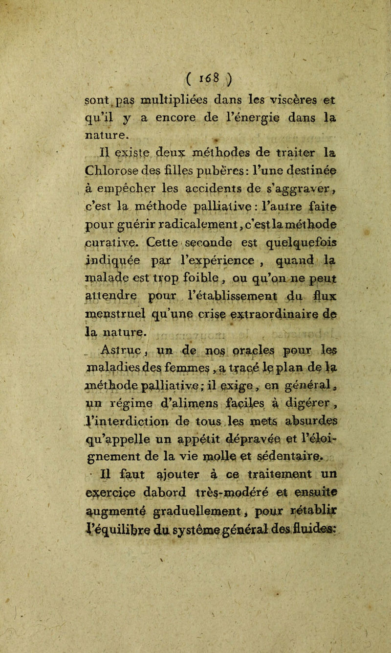 sont pas multipliées dans les viscères et qu’il y a encore de l’énergie dans la nature. Il existe deux méthodes de traiter la Chlorose des filles pubères : l’une destinée à empêcher les accidents de s’aggraver, c’est la méthode palliative : l’autre faite pour guérir radicalement, c’est la méthode curative. Cette seconde est quelquefois indiquée par l’expérience , quand la malade est trop foihle, ou qu’on ne peut attendre pour l’établissement du flux menstruel qu’une crise extraordinaire de la nature. Astruc , un de nos oracles pour les maladies des femmes, a tracé le plan de la méthode palliative ; il exige, en général, un régime d’alimens façiles à digérer, d’interdiction de tous les mets absurdes qu’appelle un appétit dépravée et l’éloi- gnement de la vie molle et sédentaire. Il faut ajouter a ce traitement un exercice dabord très-modéré et ensuite augmenté graduellement, pour rétablir l’équilibre du système général des fluides: