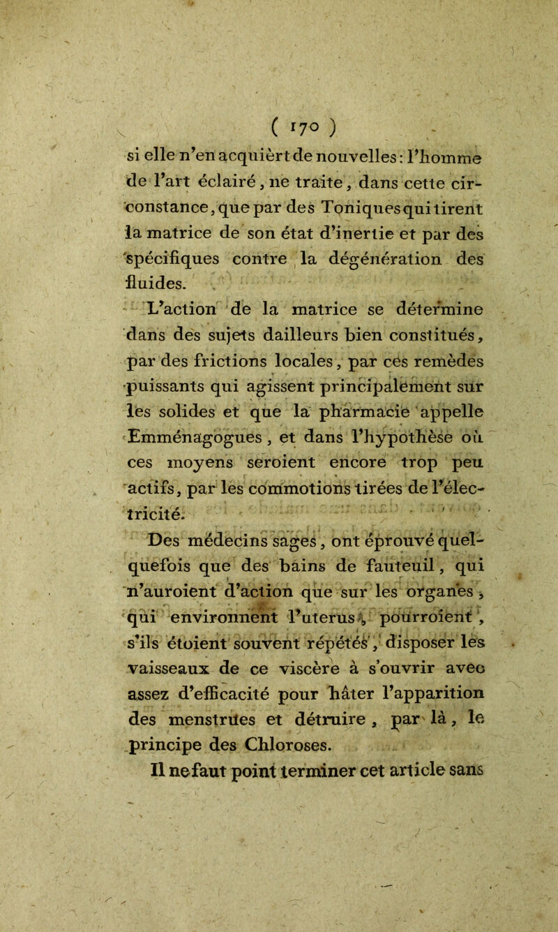 ( *7° ) si elle n’en acquiert de nouvelles : l'homme de l’art éclairé , ne traite, dans cette cir- constance, que par des Toniques qui tirent la matrice de son état d’inertie et par des 'spécifiques contre la dégénération des fluides. L’action de la matrice se détermine dans des sujets dailleurs bien constitués, par des frictions locales, par ces remèdes •puissants qui agissent principalement sur les solides et que la pharmacie appelle Emménagogues, et dans l’hypothèse où ces moyens seroient encore trop peu actifs, par les commotions tirées de l’élec- tricité. Des médecins sages, ont éprouvé quel- quefois que des bains de fauteuil, qui n’auroient d’action qiie sur les organes * qui environnent l’uterusV pourroîènt , s’ils étoient souvent répétés', disposer les vaisseaux de ce viscère à s’ouvrir avec assez d’efficacité pour hâter l’apparition des menstriles et détruire , par là, le principe des Chloroses. Il nefaut point terminer cet article sans