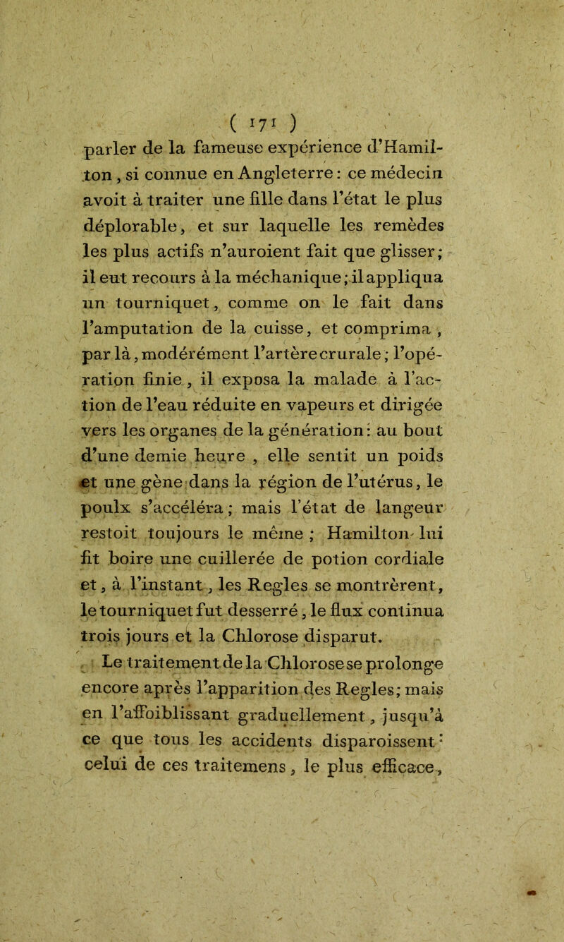( I7I ) parler de la fameuse expérience d’Hamil- ton , si connue en Angleterre : ce médecin avoit à traiter une fille dans l’état le plus déplorable , et sur laquelle les remèdes les plus actifs n’auroient fait que glisser; il eut recours à la méclianique ; il appliqua un tourniquet, comme on le fait dans l’amputation de la cuisse, et comprima , par là, modérément l’artère crurale; l’opé- ration finie, il exposa la malade à l’ac- tion de l’eau réduite en vapeurs et dirigée vers les organes de la génération: au bout d’une demie heure , elle sentit un poids et une gène dans la région de l’utérus, le poulx s’accéléra ; mais l’état de langeur restoit toujours le même; Hamilton lui fit boire une cuillerée de potion cordiale et, à l’instant, les Réglés se montrèrent, le tourniquet fut desserré ,1e flux continua trois jours eï la Chlorose disparut. Le traitement delà Chlorose se prolonge encore après l’apparition des Réglés; mais en l’affoiblissant graduellement, jusqu’à ce que tous les accidents disparoissent “ celui de ces traitemens, le plus efficace .