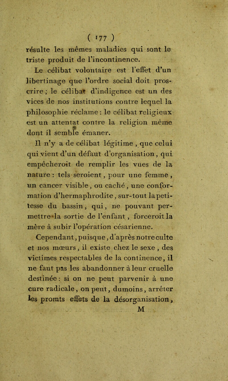 ( «77 ) résulte les mêmes maladies qui sont le triste produit de l’incontinence. Le célibat volontaire est 'l’effet d’un libertinage que l’ordre social doit pros- crire ; le célibat d’indigence est un des vices de nos institutions contre lequel la philosophie réclame : le célibat religieux est un attentat contre la religion même dont il semble émaner. Il n’y a de célibat légitime , que celui qui vient d’un défaut d’organisation, qui empêcheroit de remplir les vues de la nature : tels seroient, pour une femme, un cancer visible 3 ou caché, une confor- mation d’hermaphrodile, sur-tout lapeti- tesse du bassin, qui, ne pouvant per- mettreda sortie de l’enfant, forceroitla mère à subir l’opération césarienne. Cependant, puisque, d’après notre culte et nos mœurs, il existe chez le sexe , des victimes respectables de la continence, il ne faut pas les abandonner à leur cruelle destinée : si on ne peut parvenir à une cure radicale, on peut, dumoins, arrêter les promts effets de la désorganisation, M