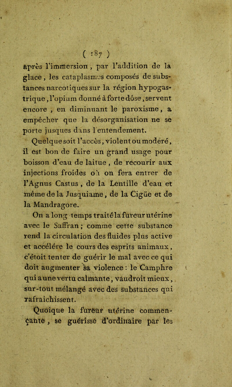 après Timmersion , par l’addition de la glacé , les cataplasmes composés de subs- tances narcotiques sur la région hypogas- trique, l’opium donné à forte dose, servent encore , en diminuant le paroxisme, a empêcher que la désorganisation ne se porte jusques dans f entendement. Quelque soit l’accès, violent ou modéré, il est bon de faire un grand usage pour boisson d’eau de laitue , de recourir aux injections froides ou on fera entrer de l’Agnus Castus , de la Lentille d’eau et même de la Jusquiame, de la Cigüe et de la Mandragore. On a long temps traité la fureur utérine avec le SafFran ; comme cette substance rend la circulation des fluides plus active et accéléré le cours des esprits animaux, c’étoit tenter de guérir le mal avec ce qui doit augmenter sa violence : le Camphre qui aune vertu calmante 3 vaudrôit mieux, sur-tout mélangé avec des substances qui rafraîchissent. Quoique la furêiir utérine commen- éânté , se guérisse d’ordinaire par les