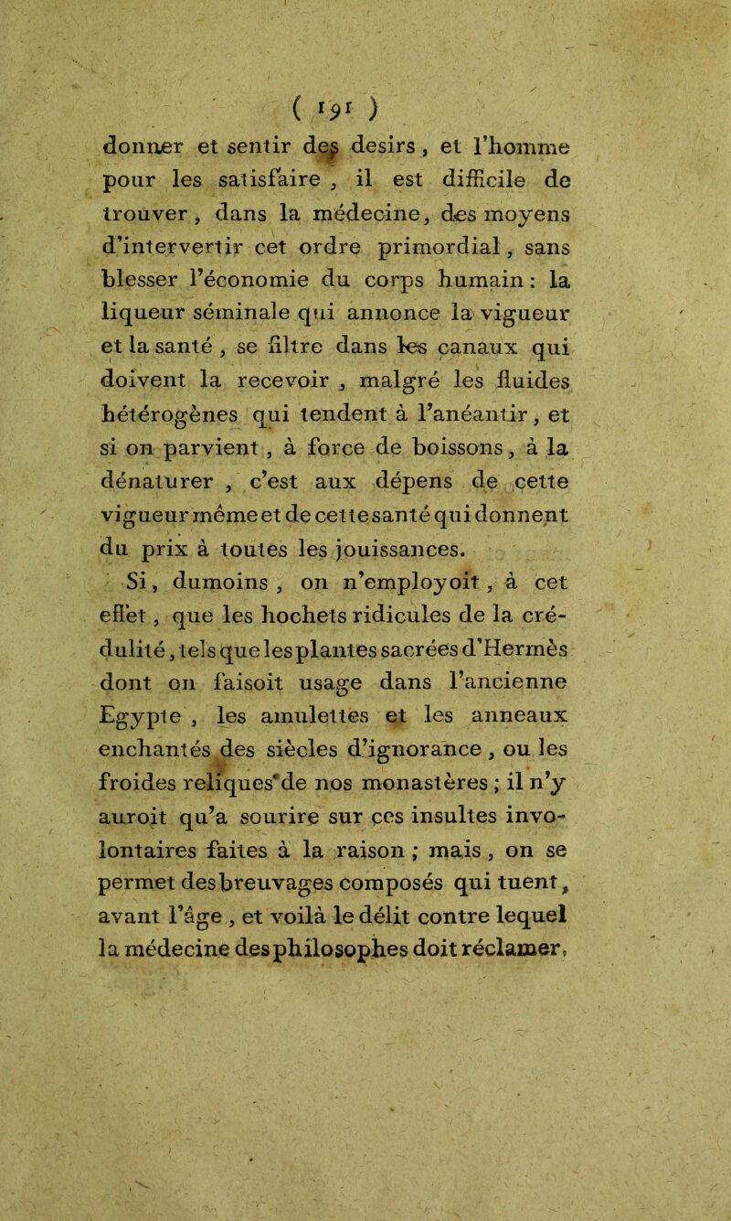 ( '9' ) donner et sentir de£ désirs, et l’homme pour les satisfaire , il est difficile de trouver, dans la médecine, des moyens d’intervertir cet ordre primordial, sans blesser l’économie du corps humain : la liqueur séminale qui annonce la vigueur et la santé , se filtre dans les canaux qui doivent la recevoir , malgré les fluides hétérogènes qui tendent à l’anéantir, et si on parvient, à force de boissons, à la dénaturer , c’est aux dépens de cette vigueur même et de cet te santé qui donnent du prix à toutes les jouissances. Si , dumoins , on n’employoit, à cet efl’et, que les hochets ridicules de la cré- dulité , tels que les plantes sacréesd’Hermès dont on faisoit usage dans l’ancienne Egypte , les amulettes et les anneaux enchantés des siècles d’ignorance, ou les froides reliquesde nos monastères ; il n’y auroit qu’a sourire sur ces insultes invo- lontaires faites à la raison ; mais , on se permet des breuvages composés qui tuent, avant l’âge , et voilà le délit contre lequel la médecine des philosophes doit réclamer,