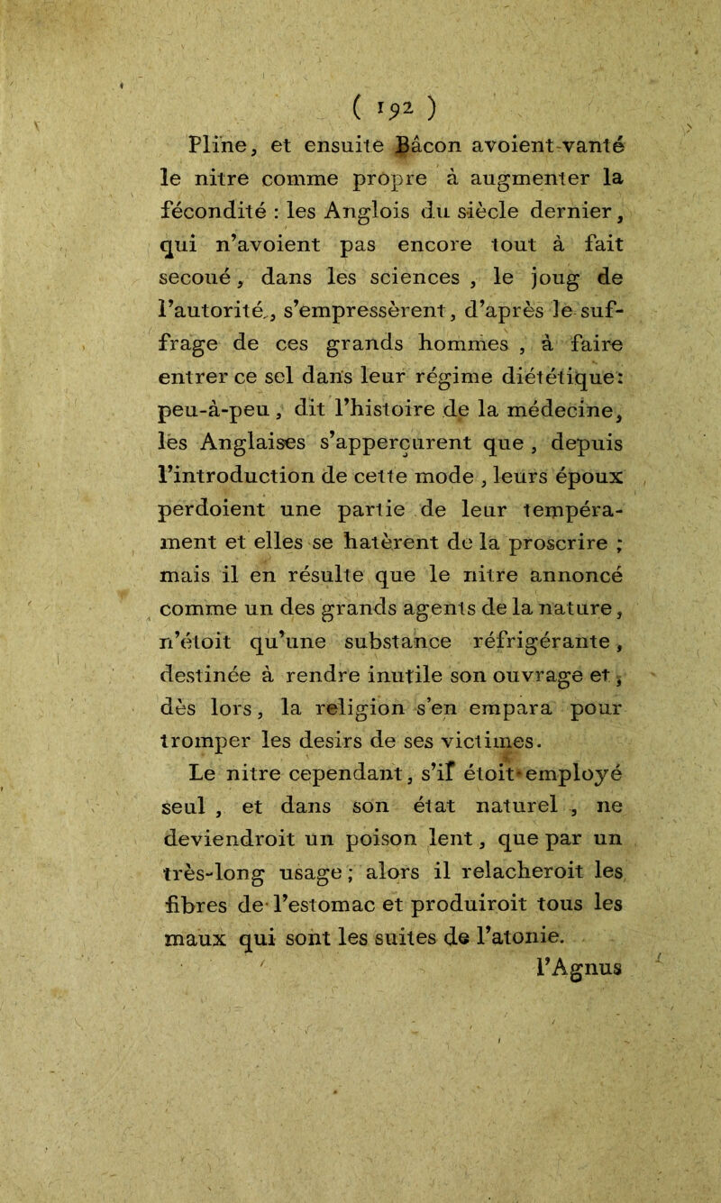 Pline, et ensuite Çâcon avoient vanté le nitre comme propre à augmenter la fécondité : les Anglois du siècle dernier, qui n’avoient pas encore tout à fait secoué, dans les sciences , le joug de l’autorité,, s’empressèrent, d’après ]e suf- frage de ces grands hommes , à faire entrer ce sel dans leur régime diététique: peu-à-peu , dit l’histoire de la médecine, lés Anglaises s’appercurent que , depuis l’introduction de cette mode , leurs époux perdoient une partie de leur tempéra- ment et elles se hâtèrent de la proscrire ; mais il en résulte que le nitre annoncé comme un des grands agents de la nature, n’étoit qu’une substance réfrigérante, destinée à rendre inutile son ouvrage et * dès lors, la religion s’en empara pour tromper les désirs de ses victimes. Le nitre cependant, s’if étoit- employé seul , et dans son état naturel , ne deviendroit un poison lent, que par un très-long usage ; alors il relacheroit les fibres de l’estomac et produiroit tous les maux qui sont les suites de l’atonie. l’Agnus