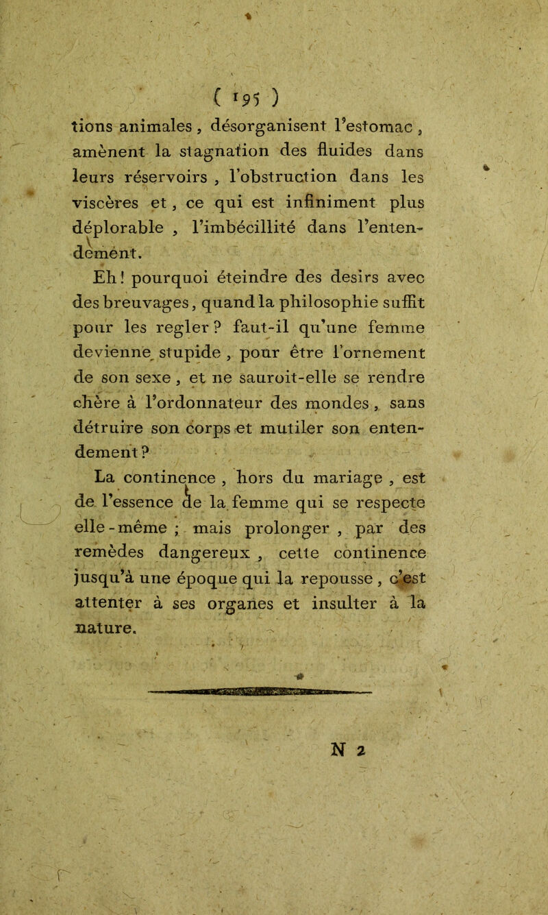 ♦ ( <95 ) tiens animales , désorganisent Pestomae 3 amènent la stagnation des fluides dans leurs réservoirs 5 l’obstruction dans les viscères et, ce qui est infiniment plus déplorable , l’imbécillité dans l’enten- de ment. Eh ! pourquoi éteindre des désirs avec des breuvages, quand la philosophie suffit pour les regler ? faut-il qu’une femme devienne^ stupide , pour être l’ornement de son sexe, et ne sauroit-elle se rendre chère à Pordonnateur des mondes , sans détruire son corps et mutiler son entent dement ? La continence , hors du mariage , est de l’essence àe la. femme qui se respecte elle - même ; mais prolonger 5 par des remèdes dangereux a cette continence jusqu’à une époque qui la repousse , c’est attenter à ses organes et insulter à la nature.