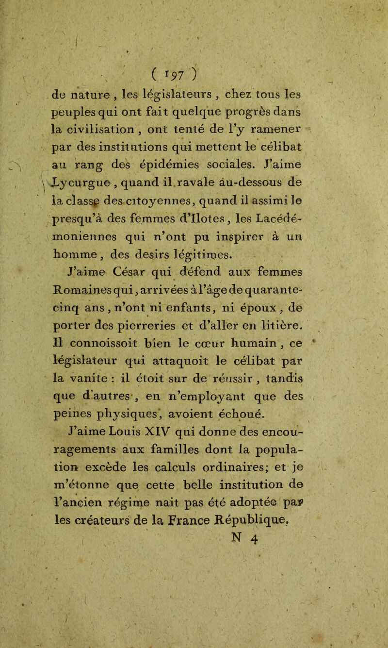 ( *97 j de nature , les législateurs , chez tous les peuples qui ont fait quelque progrès dans la civilisation , ont tenté de l’y ramener par des institutions qui mettent le célibat au rang des épidémies sociales. J’aimé Lycurgue, quand il.ravale au-dessous de la classp des citoyennes, quand il assimi le presqu’à des femmes d’ilotes, les Lacédé- moniennes qui n’ont pu inspirer à un homme , des désirs légitimes. J’aime César qui défend aux femmes Romaines qui, arrivées à l’âge de quarante- cinq ans , n’ont ni enfants, ni époux , de porter des pierreries et d’aller en litière. Il connoissoit bien le cœur humain , ce législateur qui attaquoit le célibat par la vanité : il étoit sur de réussir, tandis que d’autres , en n’employant que des peines physiques, avoient échoué. J’aime Louis XIV qui donne des encou- ragements aux familles dont la popula- tion excède les calculs ordinaires; et je m’étonne que cette belle institution de l’ancien régime nait pas été adoptée pa^ les créateurs de la France République, N 4