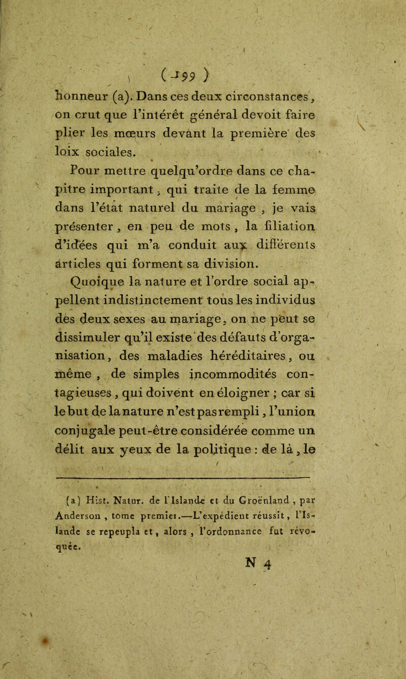 1 ( J99 ) honneur (a). Dans ces deux circonstances, on crut que l’intérêt général devoit faire plier les moeurs devant la première des loix sociales. Pour mettre quelqu’ordre dans ce cha- pitre important y qui traite de la femme dans l’état naturel du mariage 3 je vais présenter 5 en peu de mots , la filiation d’idées qui m’a conduit au?: différents articles qui forment sa division. Quoique la nature et l’ordre social ap- pellent indistinctement tous les individus des deux sexes au mariage. on ne peut se dissimuler qu’il existe des défauts d’orga- nisation , des maladies héréditaires, ou même , de simples incommodités con- tagieuses, qui doivent en éloigner ; car si le but de la nature n’est pas rempli, l’union conjugale peut-être considérée comme un délit aux yeux de la politique : de là 2 le (a) Hist. Natur. de l'Islande et du Groenland , par Anderson , tome premiet.—L’expédient réussit, l’Is- lande se repeupla et, alors , l’ordonnance fut révo- quée.