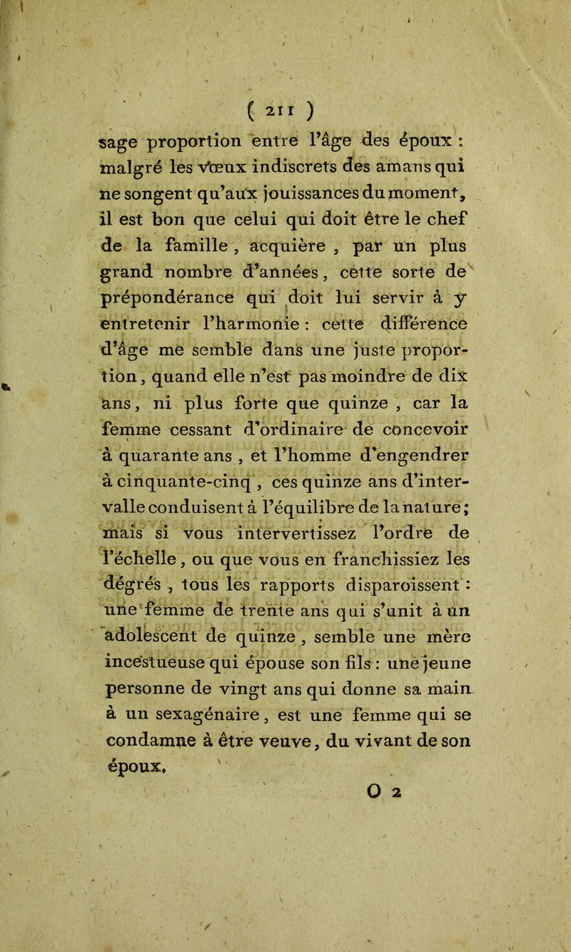 sage proportion entre l’âge des époux : malgré les Vœux indiscrets des amans qui ne songent qu’aux jouissances du moment, il est bon que celui qui doit être le chef de la famille , acquière , par un plus grand nombre d’années, cette sorte de prépondérance qui doit lui servir à y entretenir rharmonie : cette différence d’âge me semble dans une juste propor- tion, quand elle n’est pas moindre de dix ans, ni plus forte que quinze , car la femme cessant d’ordinaire de concevoir à quarante ans , et l’homme d’engendrer à cinquante-cinq , ces quinze ans d’inter- valle conduisent à l’équilibre de la nature ; mais si vous intervertissez l’ordre de l’échelle, ou que vous en franchissiez les dégrés , tous les rapports disparoissent : une femme de trente ans qui s’unit à un adolescent de quinze , semble une mère incestueuse qui épouse son fils : une jeune personne de vingt ans qui donne sa main à un sexagénaire, est une femme qui se condamne à être veuve, du vivant de son époux, O 2